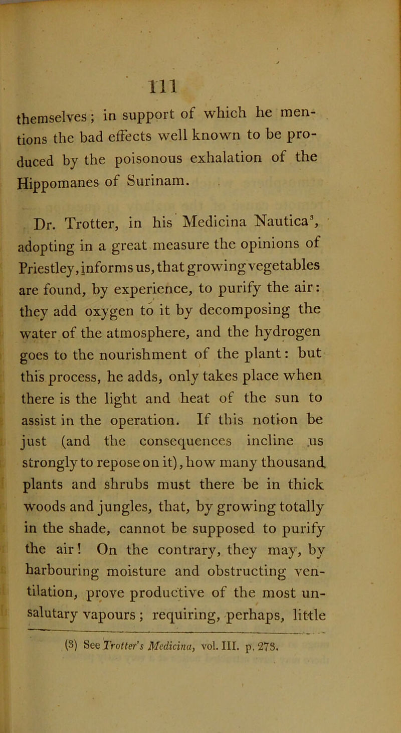 themselves; in support of which he men- tions the bad effects well known to be pro- duced by the poisonous exhalation of the Hippomanes of Surinam. Dr. Trotter, in his Medicina Nautica3, adopting in a great measure the opinions of Priestley, informs us, that growing vegetables are found, by experience, to purify the air: they add oxygen to it by decomposing the water of the atmosphere, and the hydrogen goes to the nourishment of the plant: but this process, he adds, only takes place when there is the light and heat of the sun to assist in the operation. If this notion be just (and the consequences incline us strongly to repose on it), how many thousand plants and shrubs must there be in thick woods and jungles, that, by growing totally in the shade, cannot be supposed to purify the air! On the contrary, they may, by harbouring moisture and obstructing ven- tilation, prove productive of the most un- salutary vapours ; requiring, perhaps, little (3) Sec Trotter’s Medicina, vol. III. p. 273.