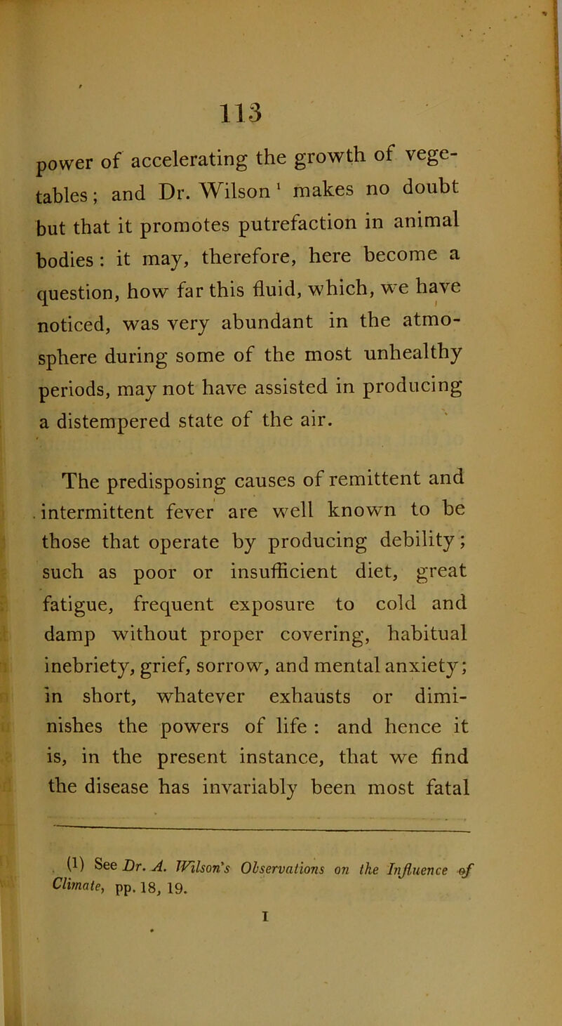 power of accelerating the growth of vege- tables ; and Dr. Wilson 1 makes no doubt but that it promotes putrefaction in animal bodies : it may, therefore, here become a question, how far this fluid, which, we have noticed, was very abundant in the atmo- sphere during some of the most unhealthy periods, may not have assisted in producing a distempered state of the air. The predisposing causes of remittent and intermittent fever are well know'n to be those that operate by producing debility; such as poor or insufficient diet, great fatigue, frequent exposure to cold and damp without proper covering, habitual inebriety, grief, sorrow, and mental anxiety; in short, whatever exhausts or dimi- nishes the powers of life : and hence it is, in the present instance, that we find the disease has invariably been most fatal (1) See Dr. A. IVilson's Observations on the Influence of Climate, pp. 18, 19. I