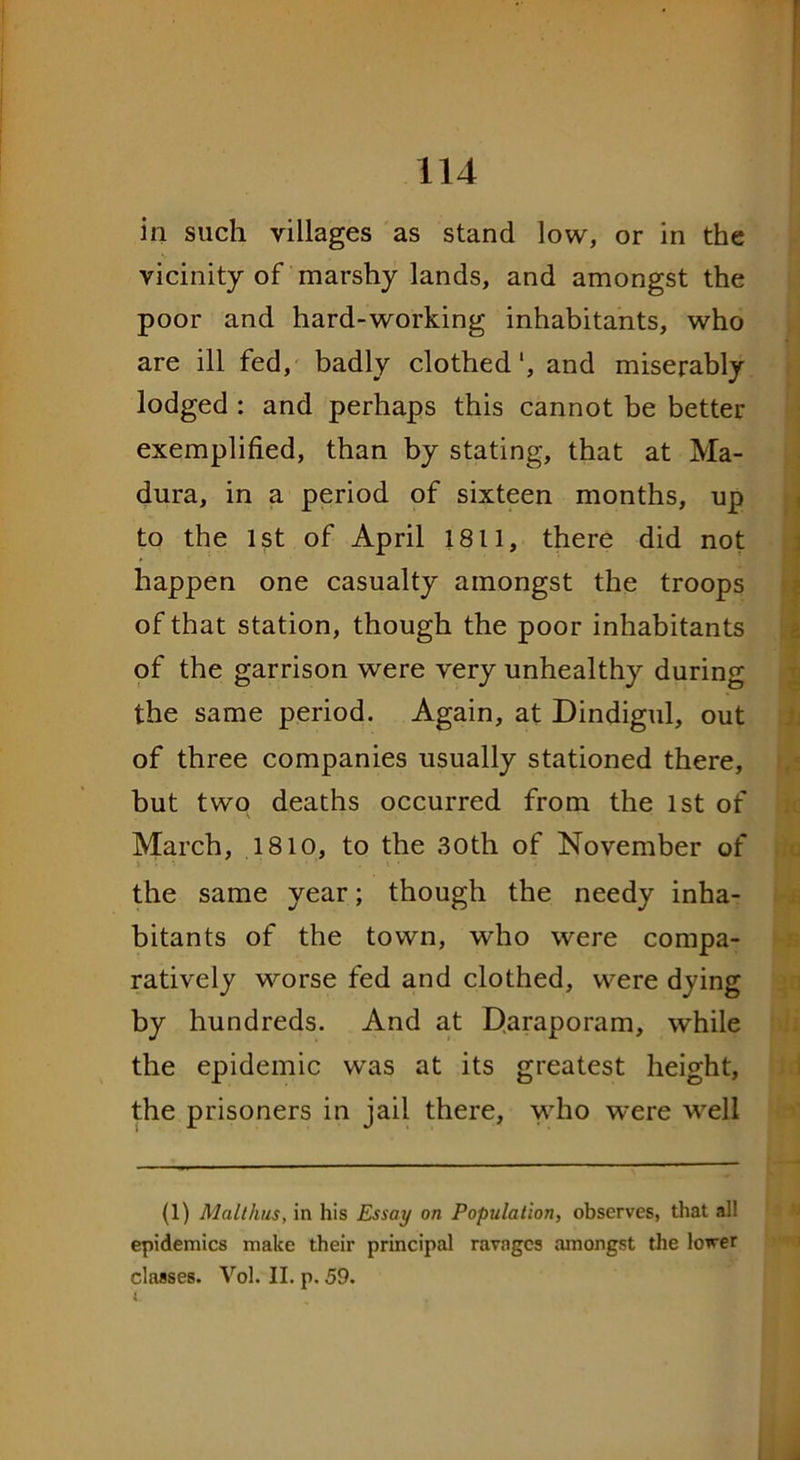 in such villages as stand low, or in the vicinity of marshy lands, and amongst the poor and hard-working inhabitants, who are ill fed, badly clothed', and miserably lodged : and perhaps this cannot be better exemplified, than by stating, that at Ma- dura, in a period of sixteen months, up to the 1st of April 1811, there did not happen one casualty amongst the troops of that station, though the poor inhabitants of the garrison were very unhealthy during the same period. Again, at Dindigul, out of three companies usually stationed there, but two deaths occurred from the 1st of March, 1810, to the 30th of November of the same year; though the needy inha- bitants of the town, who were compa- ratively worse fed and clothed, were dying by hundreds. And at Daraporam, while the epidemic was at its greatest height, the prisoners in jail there, who were well (1) Malthas, in his Essay on Population, observes, that all epidemics make their principal ravages amongst the lower classes. Vol. II. p. 59. t