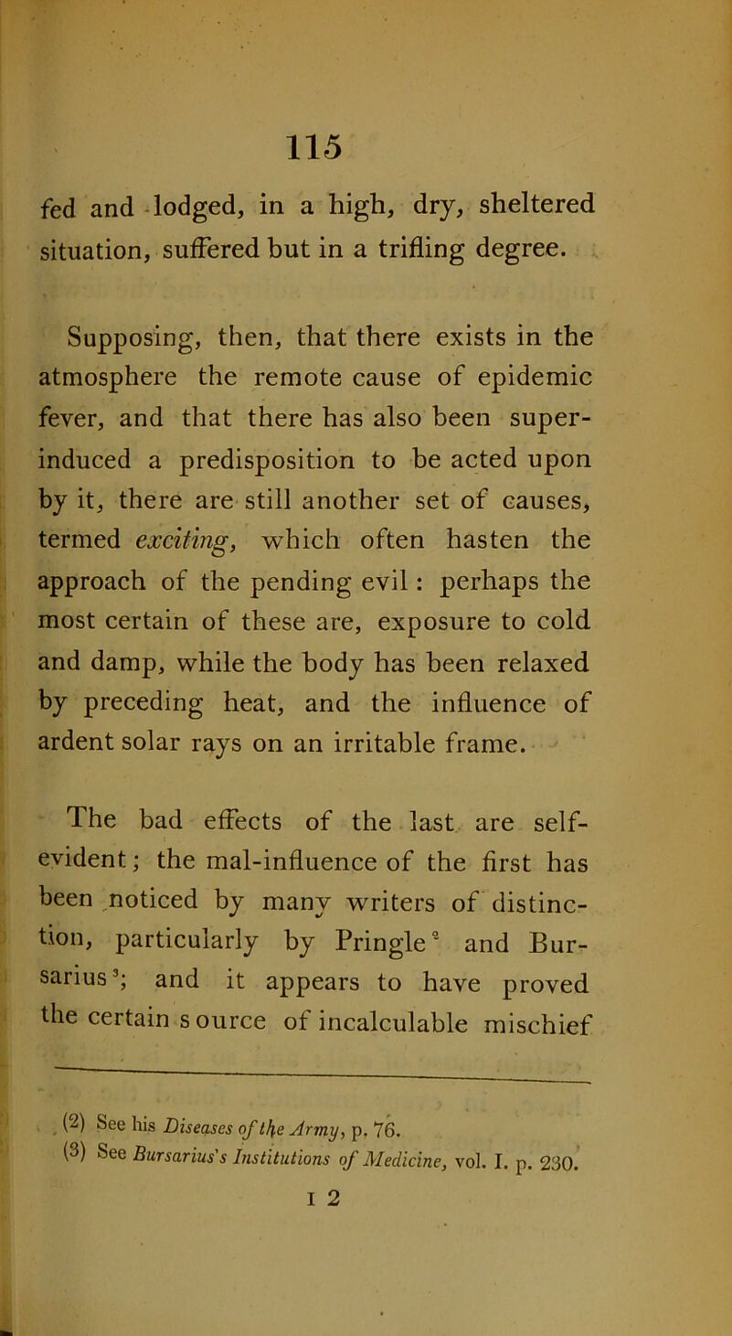 fed and lodged, in a high, dry, sheltered situation, suffered but in a trifling degree. Supposing, then, that there exists in the atmosphere the remote cause of epidemic fever, and that there has also been super- induced a predisposition to be acted upon by it, there are still another set of causes, termed exciting, which often hasten the approach of the pending evil: perhaps the most certain of these are, exposure to cold and damp, while the body has been relaxed by preceding heat, and the influence of ardent solar rays on an irritable frame. The bad effects of the last are self- evident ; the mal-influence of the first has been noticed by many writers of distinc- tion, particularly by Pringle0’ and Bur- sarius2 3; and it appears to have proved the certain source of incalculable mischief (2) See his Diseases of lf\e Army, p. 76. (3) See Bursarius's Institutions of Medicine, vol. I. p. 230.