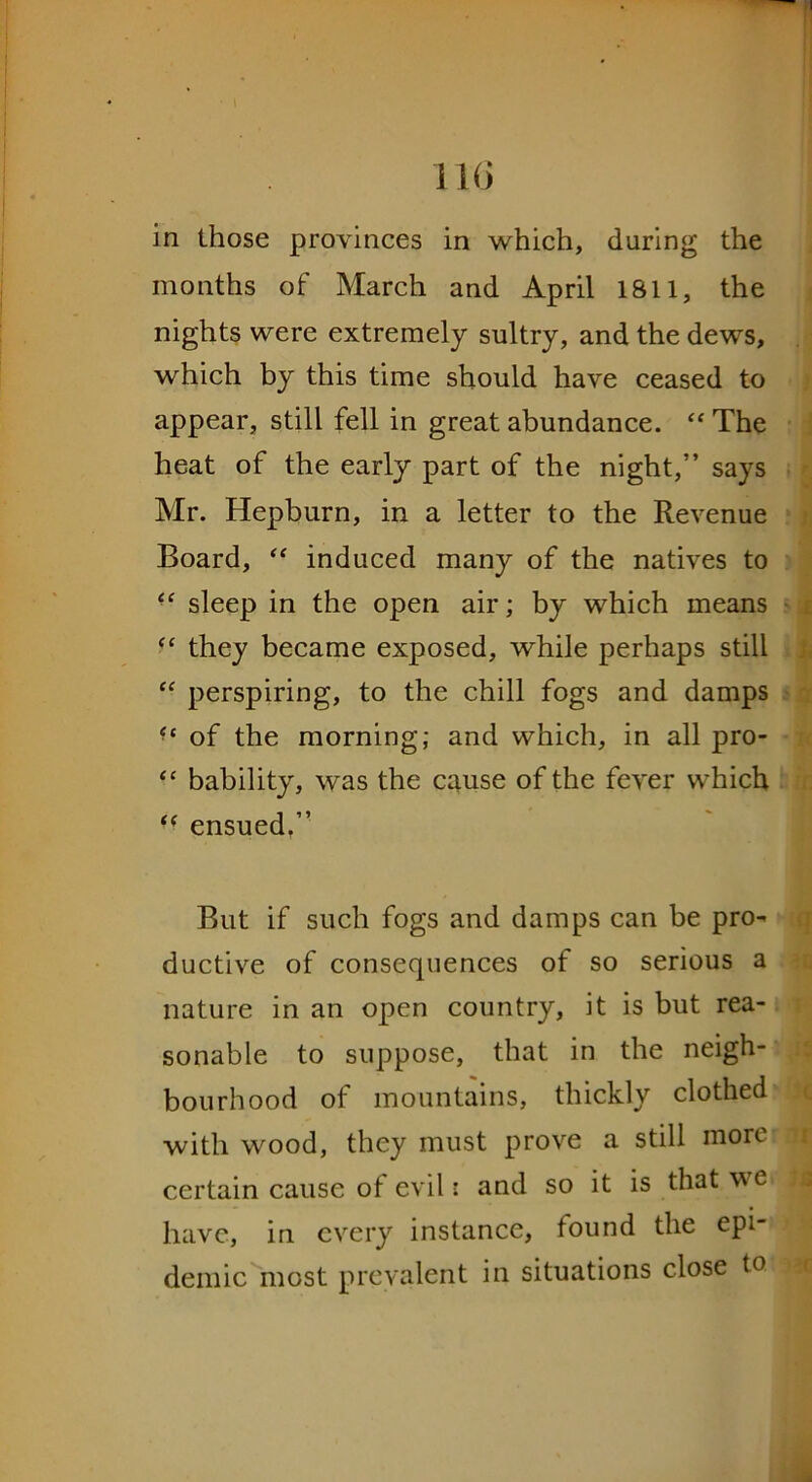 in those provinces in which, during the months of March and April 1811, the nights were extremely sultry, and the dews, which by this time should have ceased to appear, still fell in great abundance. “ The heat of the early part of the night,” says Mr. Hepburn, in a letter to the Revenue Board, “ induced many of the natives to “ sleep in the open air; by which means “ they became exposed, while perhaps still “ perspiring, to the chill fogs and damps ** of the morning; and which, in all pro- “ bability, was the cause of the fever which  ensued.” But if such fogs and damps can be pro- ductive of consequences of so serious a nature in an open country, it is but rea- sonable to suppose, that in the neigh- bourhood of mountains, thickly clothed with wood, they must prove a still more certain cause of evil: and so it is that we have, in every instance, found the epi- demic most prevalent in situations close to