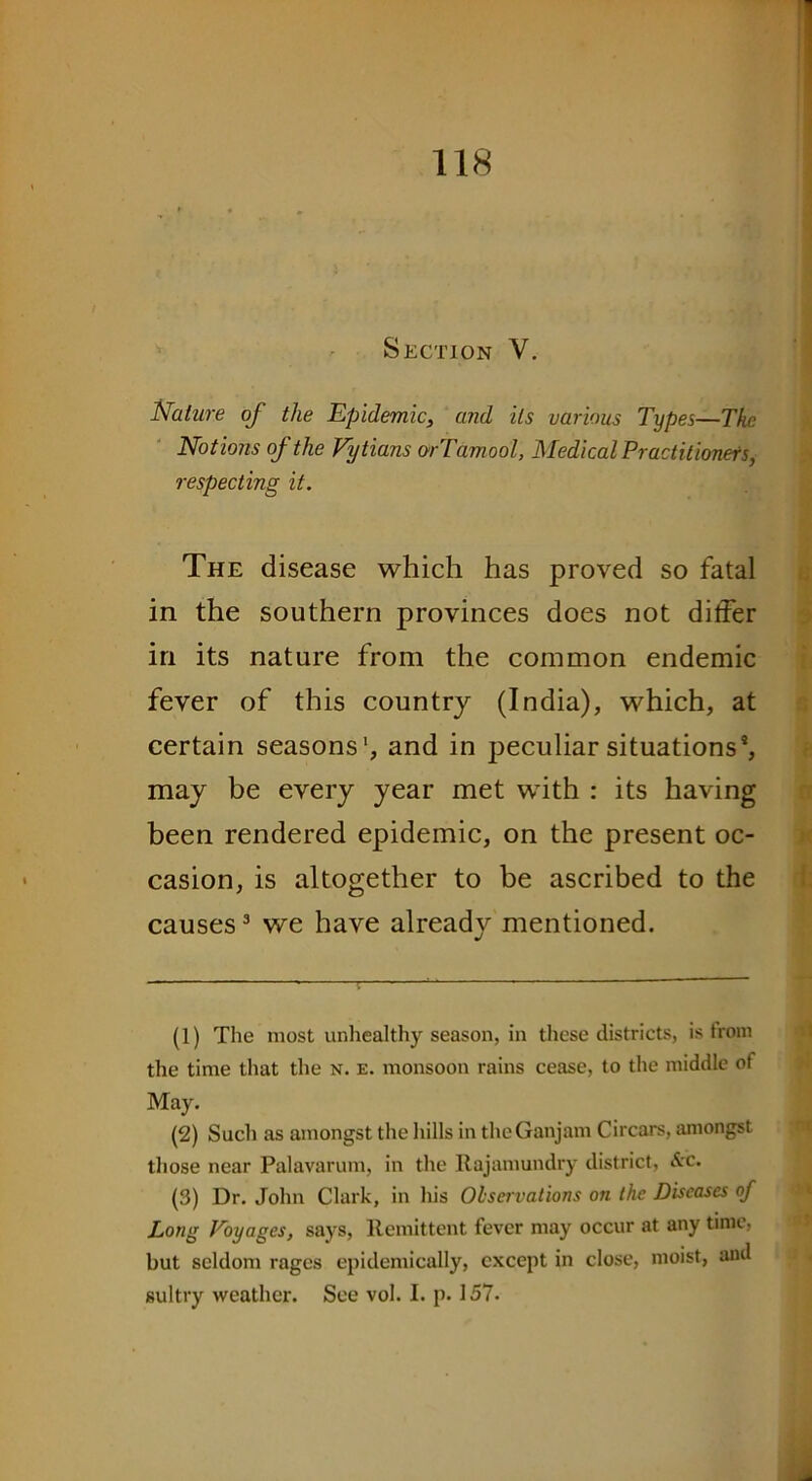 Section V. Nature of the Epidemic, and its various Types—The Notions of the Vytians orTamool, Medical Practitioners, respecting it. The disease which has proved so fatal in the southern provinces does not dither in its nature from the common endemic fever of this country (India), which, at certain seasons1 2, and in peculiar situations*, may be every year met with : its having been rendered epidemic, on the present oc- casion, is altogether to be ascribed to the causes3 we have already mentioned. (1) The most unhealthy season, in these districts, is trom the time that the n. e. monsoon rains cease, to the middle of May. (2) Such as amongst the hills in theGanjam Circars, amongst those near Palavarum, in the Rajamundry district, &c. (3) Dr. John Clark, in his Observations on the Diseases of Long Voyages, says, Remittent fever may occur at any time, but seldom rages epidemically, except in close, moist, and sultry weather. See vol. I. p. 157.