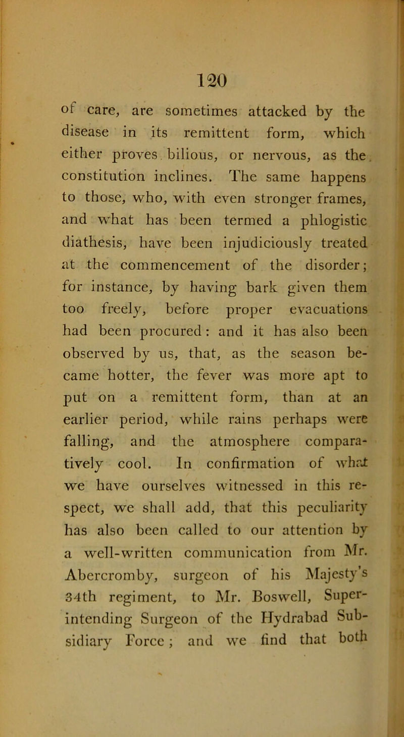 of care, are sometimes attacked by the disease in its remittent form, which either proves bilious, or nervous, as the constitution inclines. The same happens to those, who, with even stronger frames, and what has been termed a phlogistic diathesis, have been injudiciously treated at the commencement of the disorder; for instance, by having bark given them too freely, before proper evacuations had been procured: and it has also been observed by us, that, as the season be- came hotter, the fever was more apt to put on a remittent form, than at an earlier period, while rains perhaps were falling, and the atmosphere compara- tively cool. In confirmation of what we have ourselves witnessed in this re- spect, we shall add, that this peculiarity has also been called to our attention by a well-written communication from Mr. Abercromby, surgeon of his Majesty’s 34th regiment, to Mr. Boswell, Super- intending Surgeon of the Hydrabad Sub- sidiary Force; and we find that both