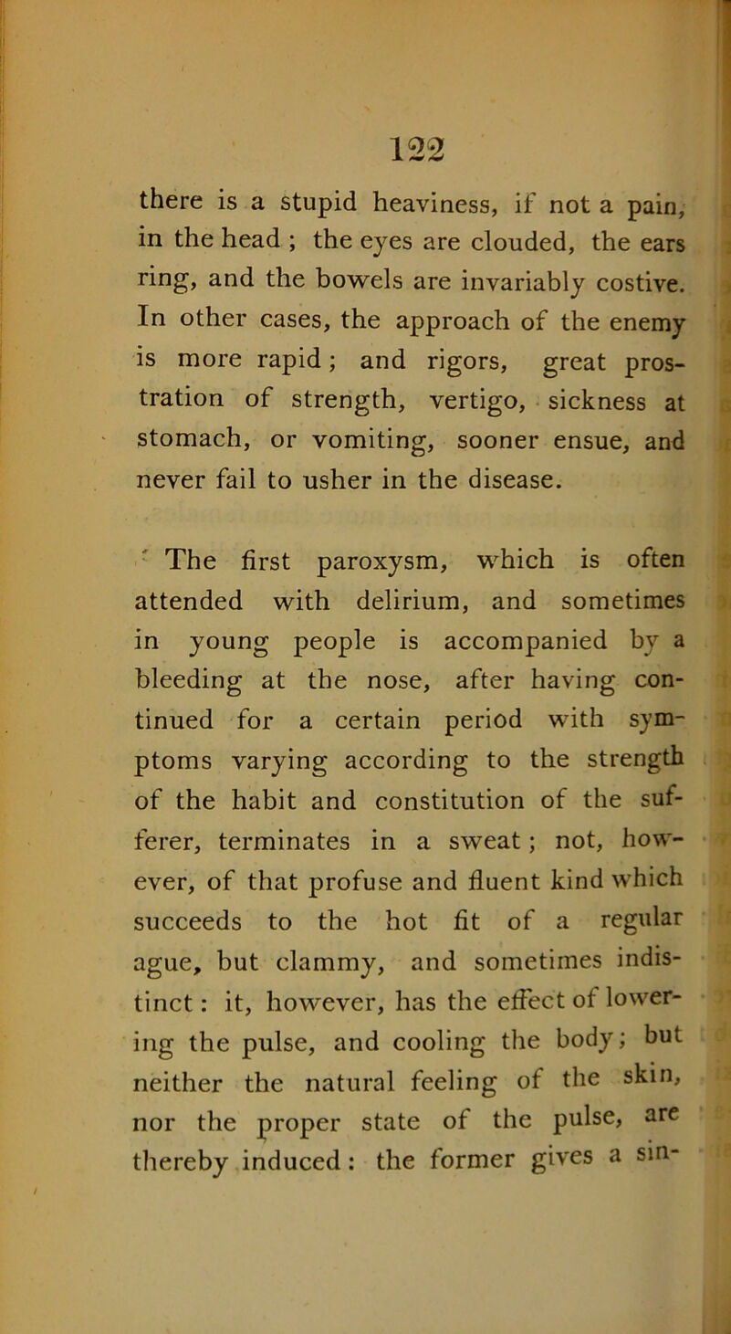 there is a stupid heaviness, if not a pain, in the head ; the eyes are clouded, the ears ring, and the bowels are invariably costive. In other cases, the approach of the enemy is more rapid; and rigors, great pros- tration of strength, vertigo, sickness at stomach, or vomiting, sooner ensue, and never fail to usher in the disease. The first paroxysm, which is often attended with delirium, and sometimes in young people is accompanied by a bleeding at the nose, after having con- tinued for a certain period with sym- ptoms varying according to the strength of the habit and constitution of the suf- ferer, terminates in a sweat; not, how- ever, of that profuse and fluent kind which succeeds to the hot fit of a regular ague, but clammy, and sometimes indis- tinct : it, however, has the effect of lower- ing the pulse, and cooling the body; but neither the natural feeling of the skin, nor the proper state of the pulse, are thereby induced: the former gives a sin-