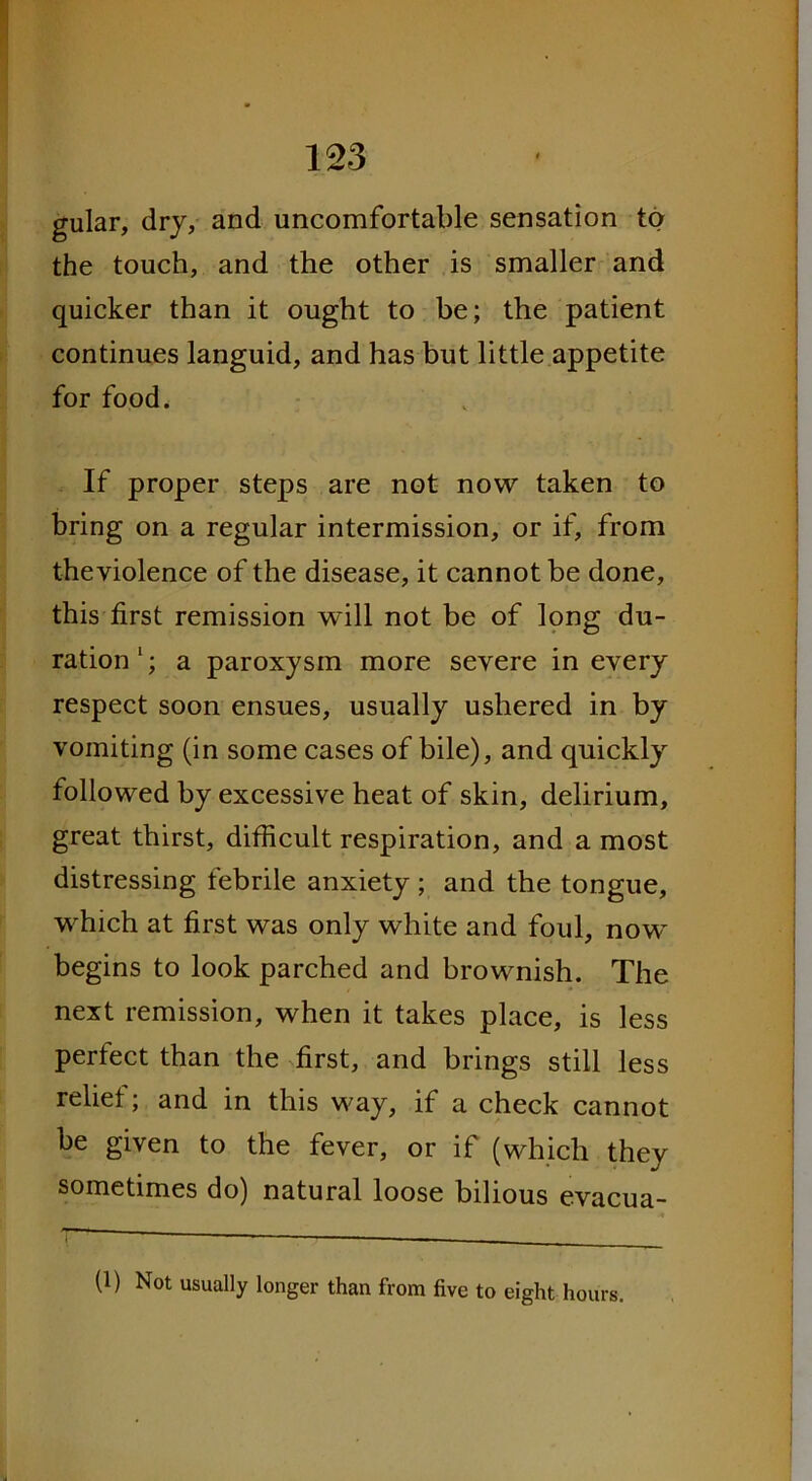 gular, dry, and uncomfortable sensation to the touch, and the other is smaller and quicker than it ought to be; the patient continues languid, and has but little appetite for food. If proper steps are not now taken to bring on a regular intermission, or if, from theviolence of the disease, it cannot be done, this first remission will not be of long du- ration 1; a paroxysm more severe in every respect soon ensues, usually ushered in by vomiting (in some cases of bile), and quickly followed by excessive heat of skin, delirium, great thirst, difficult respiration, and a most distressing febrile anxiety ; and the tongue, which at first was only white and foul, now begins to look parched and brownish. The next remission, when it takes place, is less perfect than the first, and brings still less relief; and in this way, if a check cannot be given to the fever, or if (which they sometimes do) natural loose bilious evacua- (1) Not usually longer than from five to eight hours.