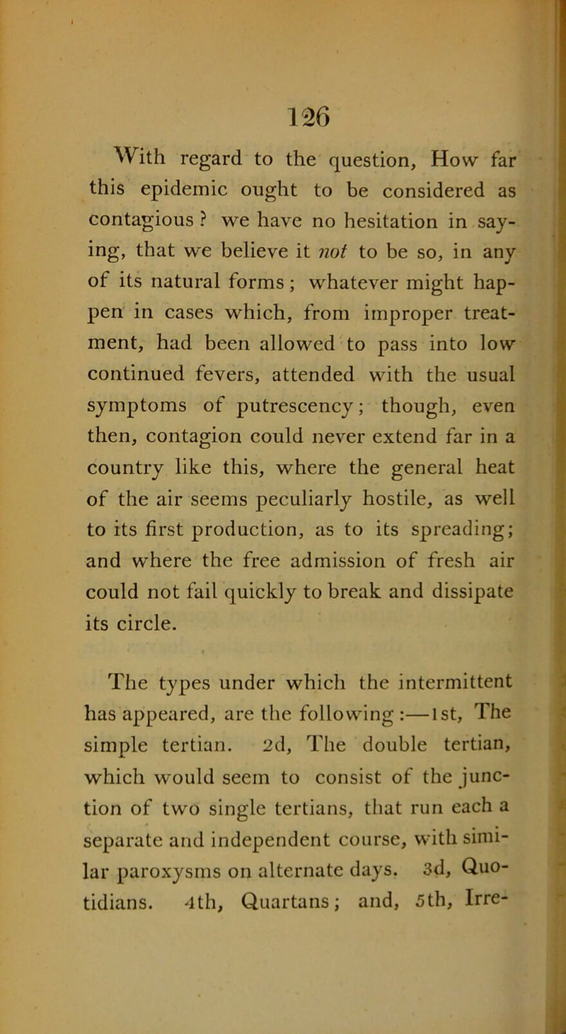 With regard to the question, How far this epidemic ought to be considered as contagious ? we have no hesitation in say- ing, that we believe it not to be so, in any of its natural forms; whatever might hap- pen in cases which, from improper treat- ment, had been allowed to pass into low continued fevers, attended with the usual symptoms of putrescency; though, even then, contagion could never extend far in a country like this, where the general heat of the air seems peculiarly hostile, as well to its first production, as to its spreading; and where the free admission of fresh air could not fail quickly to break and dissipate its circle. The types under which the intermittent has appeared, are the following:—1st, The simple tertian. 2d, The double tertian, which would seem to consist of the junc- tion of two single tertians, that run each a separate and independent course, with simi- lar paroxysms on alternate days. 3d, Quo- tidians. 4th, Quartans; and, 5th, Irre-