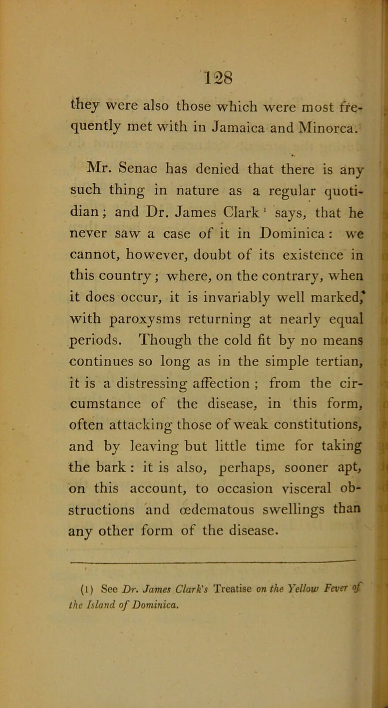 they were also those which were most fre- quently met with in Jamaica and Minorca. Mr. Senac has denied that there is any such thing in nature as a regular quoti- dian ; and Dr. James Clark 1 says, that he never saw a case of it in Dominica: we cannot, however, doubt of its existence in this country ; where, on the contrary, when it does occur, it is invariably well marked* with paroxysms returning at nearly equal periods. Though the cold fit by no means continues so long as in the simple tertian, it is a distressing affection ; from the cir- cumstance of the disease, in this form, often attacking those of weak constitutions, and by leaving but little time for taking the bark: it is also, perhaps, sooner apt, on this account, to occasion visceral ob- structions and oedematous swellings than any other form of the disease. (l) See Dr. James Clark's Treatise on the Yellow Fever of the Island of Dominica.