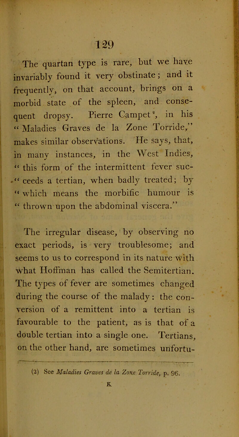 The quartan type is rare, but we have invariably found it very obstinate; and it frequently, on that account, brings on a morbid state of the spleen, and conse- quent dropsy. Pierre Campet *, in his “ Maladies Graves de la Zone Torride,” makes similar observations. Pie says, that, in many instances, in the West Indies, “ this form of the intermittent fever sue- i *“ ceeds a tertian, when badly treated; by “ which means the morbific humour is “ thrown upon the abdominal viscera.” The irregular disease, by observing no exact periods, is very troublesome; and seems to us to correspond in its nature with what Ploffman has called the Semitertian. The types of fever are sometimes changed during the course of the malady: the con- version of a remittent into a tertian is favourable to the patient, as is that of a double tertian into a single one. Tertians, on the other hand, are sometimes unfortu- (2) See Maladies Graves de la Zone Torride, p. 96. K.