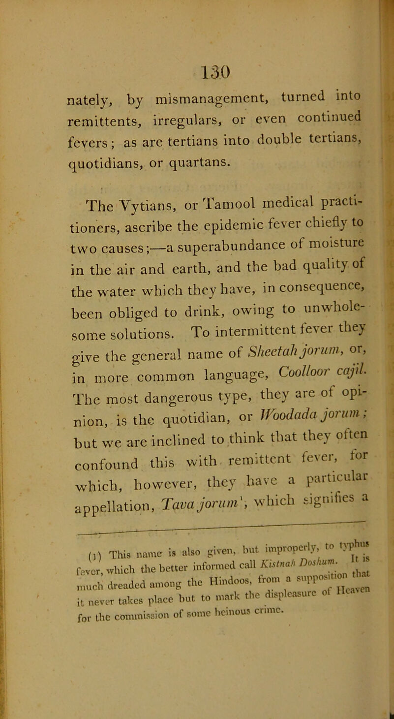 nately, by mismanagement, turned into remittents, irregulars, or even continued fevers; as are tertians into double tertians, quotidians, or quartans. The Yytians, or Tamool medical practi- tioners, ascribe the epidemic fever chiefly to two causes;—a superabundance of moisture in the air and earth, and the bad quality of the water which they have, in consequence, been obliged to drink, owing to unwhole- some solutions. To intermittent fever they give the general name of Sheet ah jorum, or, in more common language, Coolloor cajil The most dangerous type, they are of opi- nion, is the quotidian, or lFoodada jorum; but we are inclined to think that the\ oittn confound this with remittent fever, for which, however, they have a paiticular appellation, Tava jorum', which signifies a 0) This name is also given, but improperly, to typh fever which the better informed call Kistnah Dos,tun much dreaded among the Hindoos, from a it never takes place but to mark the displeasure of He* for the commission of some heinous crime.