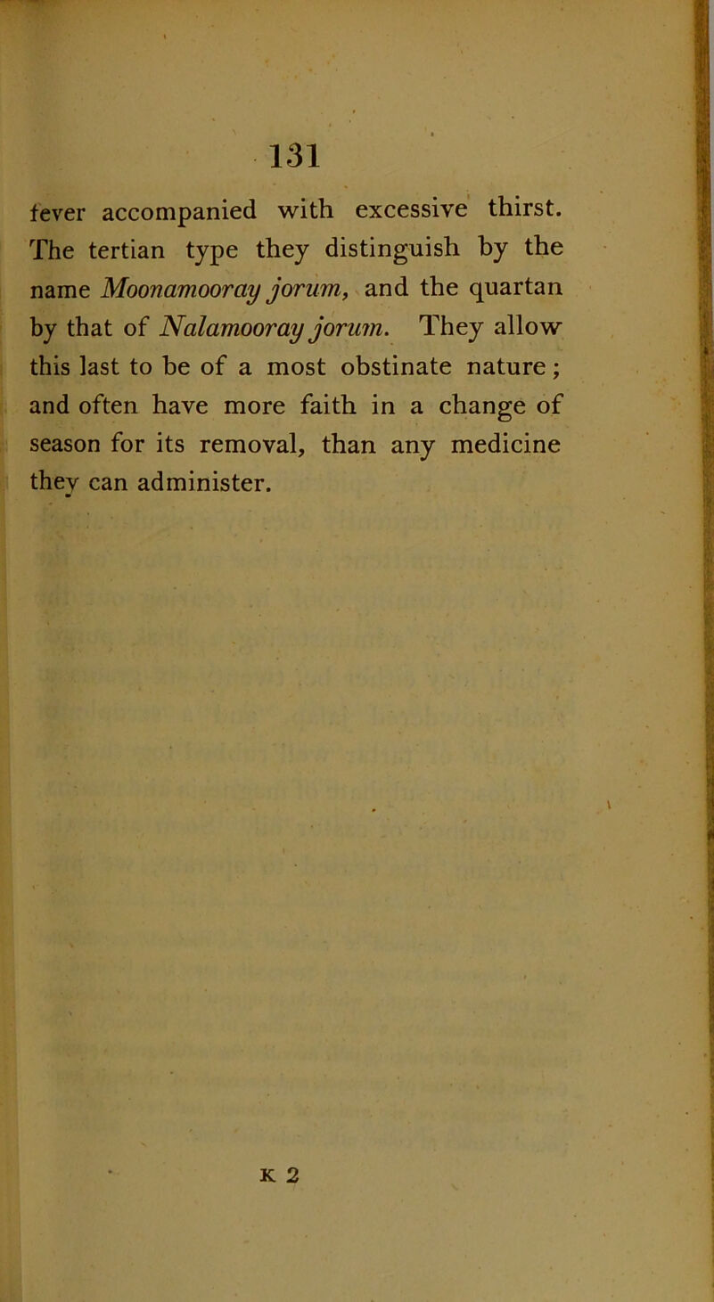 fever accompanied with excessive thirst. The tertian type they distinguish by the name Moonamooray jorum, and the quartan by that of Nalamoor ay jorum. They allow this last to be of a most obstinate nature; and often have more faith in a change of season for its removal, than any medicine they can administer. K 2