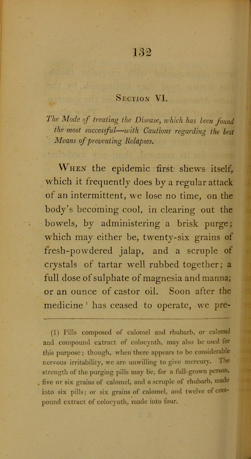 Section VI. The Mode of treating the Disease, which has been found the most successful—with Cautions regarding the best Means of preventing Relapses. When the epidemic first shews itself, which it frequently does by a regular attack of an intermittent, we lose no time, on the body’s becoming cool, in clearing out the bowels, by administering a brisk purge; which may either be, twenty-six grains of fresh-powdered jalap, and a scruple of crystals of tartar well rubbed together; a full dose of sulphate of magnesia and manna; or an ounce of castor oil. Soon after the medicine 1 has ceased to operate, we pre- (1) Pills composed of calomel and rhubarb, or calomel and compound extract of coLocynth, may also be used for this purpose ; though, when there appears to be considerable nervous irritabilily, we are unwilling to give mercury. The strength of the purging pills may he, for a full-grown person, , five or six grains of calomel, and a scruple of rhubarb, made into six pills; or six grains of calomel, and twelve of com- pound extract of colocynth, made into four.