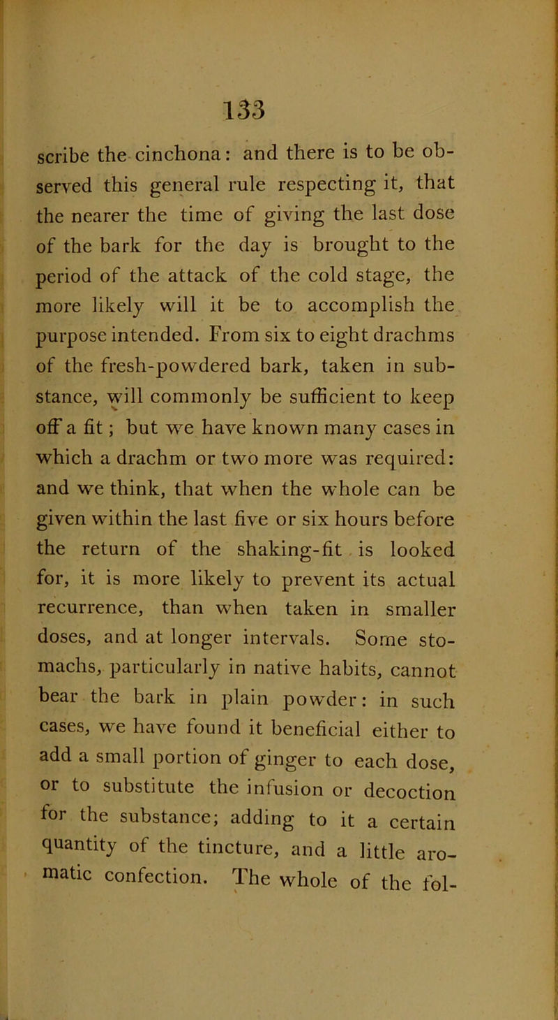 scribe the cinchona: and there is to be ob- served this general rule respecting it, that the nearer the time of giving the last dose of the bark for the day is brought to the period of the attack of the cold stage, the more likely will it be to accomplish the purpose intended. From six to eight drachms of the fresh-powdered bark, taken in sub- stance, will commonly be sufficient to keep off a fit; but we have known many cases in which a drachm or two more was required: and we think, that when the whole can be given within the last five or six hours before the return of the shaking-fit is looked for, it is more likely to prevent its actual recurrence, than when taken in smaller doses, and at longer intervals. Some sto- machs, particularly in native habits, cannot bear the bark in plain powder: in such cases, we have found it beneficial either to add a small portion of ginger to each dose, or to substitute the infusion or decoction for the substance; adding to it a certain quantity of the tincture, and a little aro- matic confection. The whole of the fol-