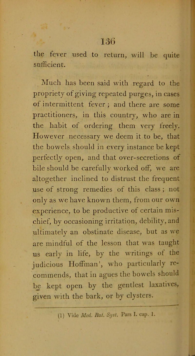 the fever used to return, will be quite sufficient. Much has been said with regard to the propriety of giving repeated purges, in cases of intermittent fever ; and there are some practitioners, in this country, who are in the habit of ordering them very freely. However necessary we deem it to be, that the bowels should in every instance be kept perfectly open, and that over-secretions of bile should be carefully worked off, we are altogether inclined to distrust the frequent use of strong remedies of this class ; not only as we have known them, from our own experience, to be productive of certain mis- chief, by occasioning irritation, debility, and ultimately an obstinate disease, but as we are mindful of the lesson that was taught us early in life, by the writings of the judicious Hoffman1, who particularly re- commends, that in agues the bowels should be kept open by the gentlest laxatives, given with the bark, or by clysters.