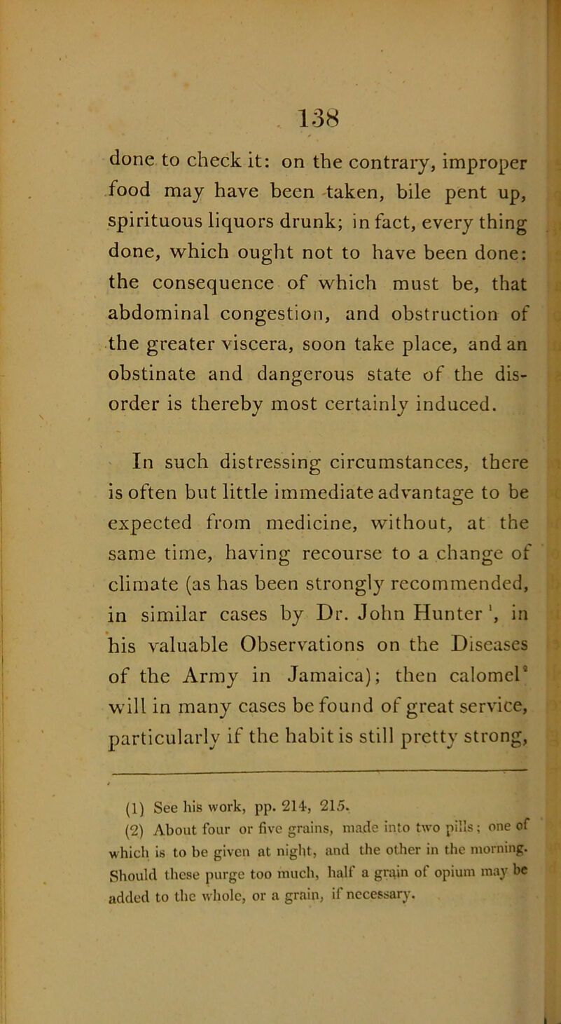 done to check it: on the contrary, improper food may have been taken, bile pent up, spirituous liquors drunk; in fact, every thing done, which ought not to have been done: the consequence of which must be, that abdominal congestion, and obstruction of the greater viscera, soon take place, and an obstinate and dangerous state of the dis- order is thereby most certainly induced. In such distressing circumstances, there is often but little immediate advantage to be expected from medicine, without, at the same time, having recourse to a change of climate (as has been strongly recommended, in similar cases by Dr. John Hunter ', in * his valuable Observations on the Diseases of the Army in Jamaica); then calomel1 2 * * 5 will in many cases be found of great service, particularly if the habit is still pretty strong, (1) See his work, pp. 214, 215. (2) About four or five grains, made into two pills; one of which is to be given at night, and the other in the morning. Should these purge too much, half a grain of opium may be added to the whole, or a grain, if necessary.