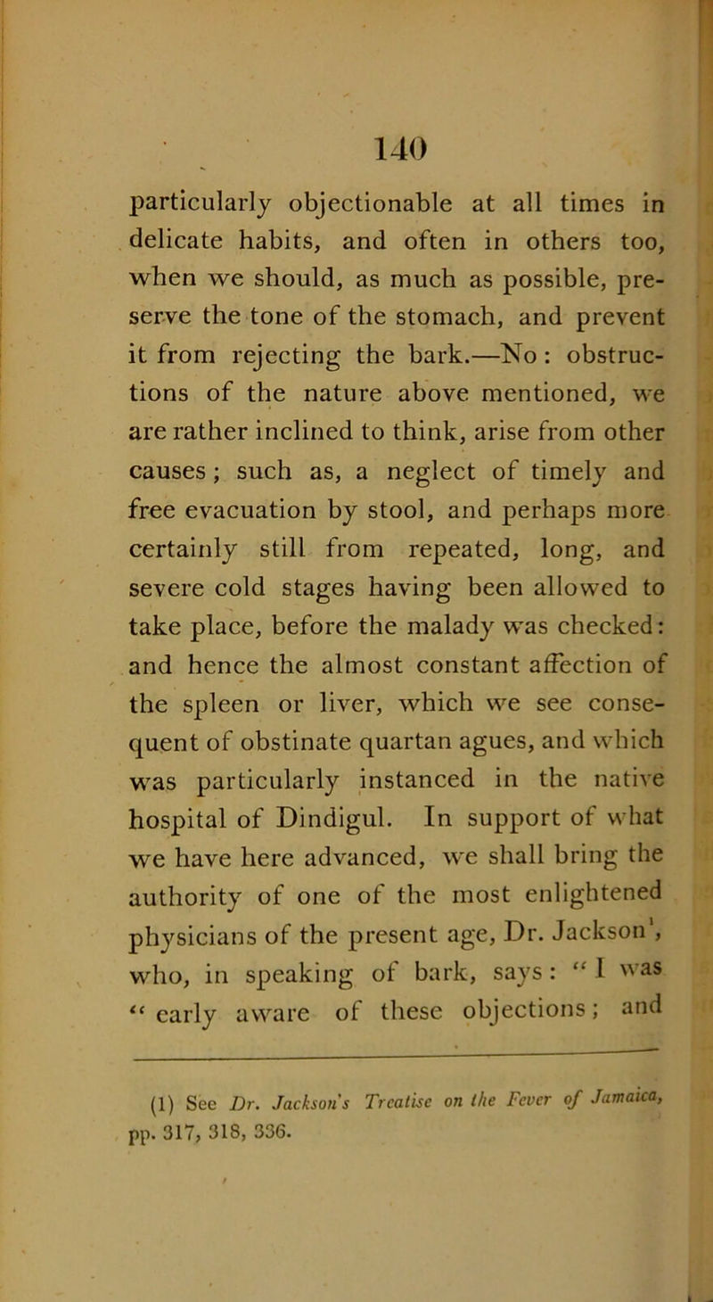 particularly objectionable at all times in delicate habits, and often in others too, when we should, as much as possible, pre- serve the tone of the stomach, and prevent it from rejecting the bark.—No : obstruc- tions of the nature above mentioned, we are rather inclined to think, arise from other causes ; such as, a neglect of timely and free evacuation by stool, and perhaps more certainly still from repeated, long, and severe cold stages having been allowed to take place, before the malady was checked: and hence the almost constant affection of the spleen or liver, which we see conse- quent of obstinate quartan agues, and which was particularly instanced in the native hospital of Dindigul. In support of what we have here advanced, we shall bring the authority of one of the most enlightened physicians of the present age, Dr. Jackson', who, in speaking of bark, says : “ I was “ early aware of these objections; and (1) See Dr. Jacksons Treatise on the Fever of Jamaica, pp. 317, 318, 336.