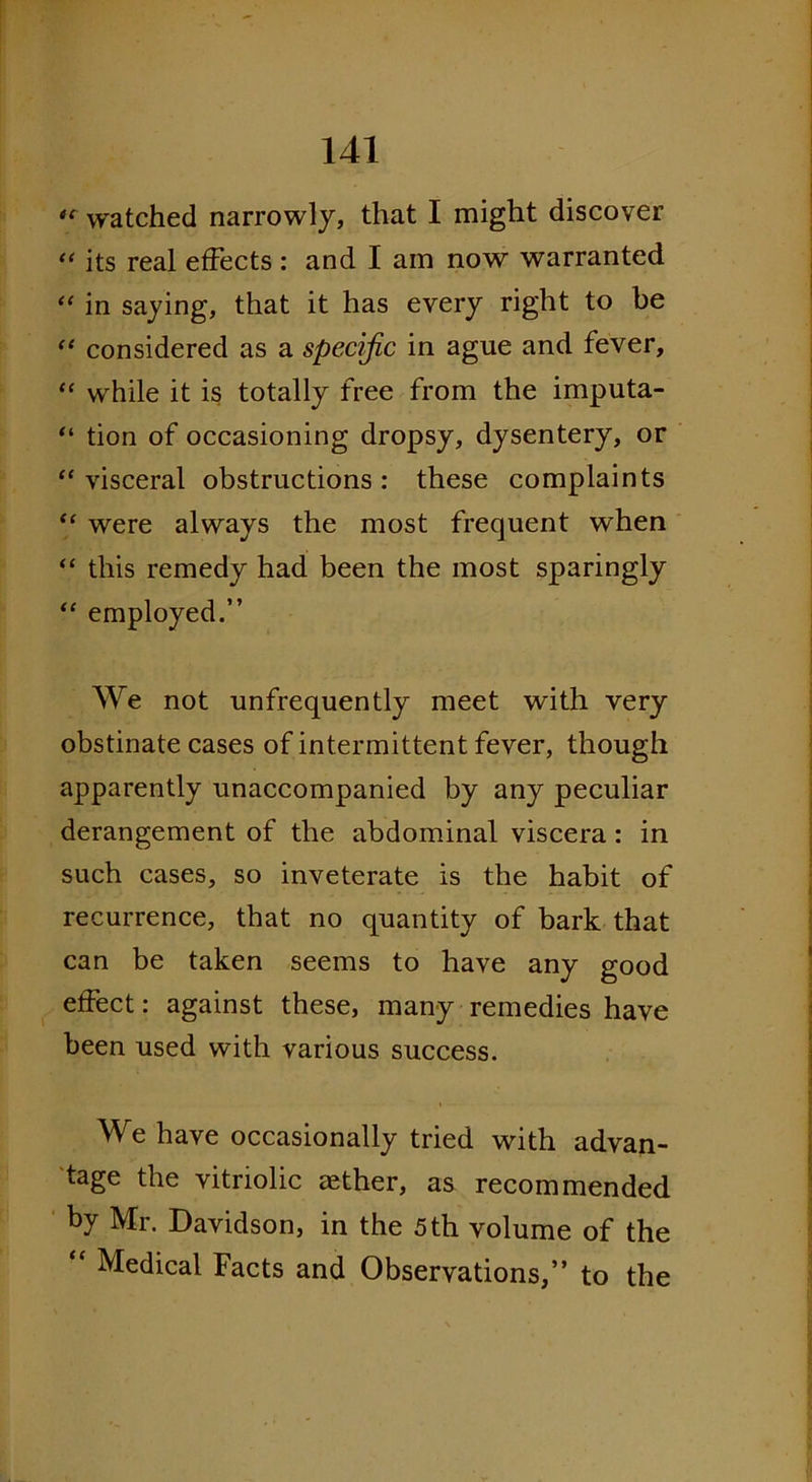 cc watched narrowly, that I might discover “ its real effects : and I am now warranted “ in saying, that it has every right to be “ considered as a specific in ague and fever, “ while it is totally free from the imputa- “ tion of occasioning dropsy, dysentery, or ‘‘visceral obstructions: these complaints “ were always the most frequent when “ this remedy had been the most sparingly “ employed.” We not unfrequently meet with very obstinate cases of intermittent fever, though apparently unaccompanied by any peculiar derangement of the abdominal viscera : in such cases, so inveterate is the habit of recurrence, that no quantity of bark that can be taken seems to have any good effect: against these, many remedies have been used with various success. We have occasionally tried with advan- tage the vitriolic aether, as recommended by Mr. Davidson, in the 5 th volume of the “ Medical Facts and Observations,” to the