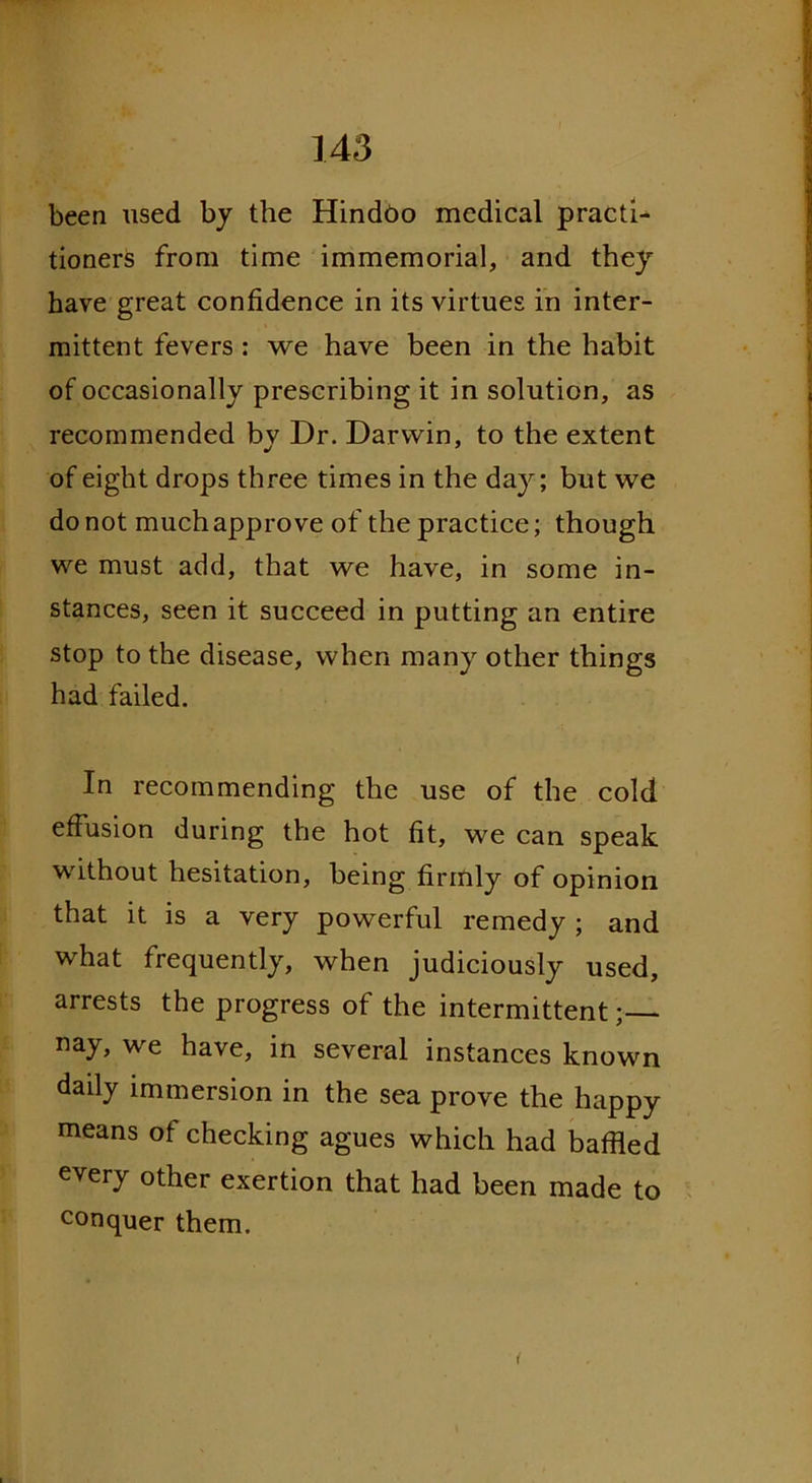been used by the Hindoo medical practi- tioners from time immemorial, and they have great confidence in its virtues in inter- mittent fevers: we have been in the habit of occasionally prescribing it in solution, as recommended bv Dr. Darwin, to the extent of eight drops three times in the day; but we do not much approve of the practice; though we must add, that we have, in some in- stances, seen it succeed in putting an entire stop to the disease, when many other things had failed. In recommending the use of the cold effusion during the hot fit, we can speak without hesitation, being firmly of opinion that it is a very powerful remedy ; and what frequently, when judiciously used, arrests the progress of the intermittent; nay, we have, in several instances known daily immersion in the sea prove the happy means of checking agues which had baffled every other exertion that had been made to conquer them.
