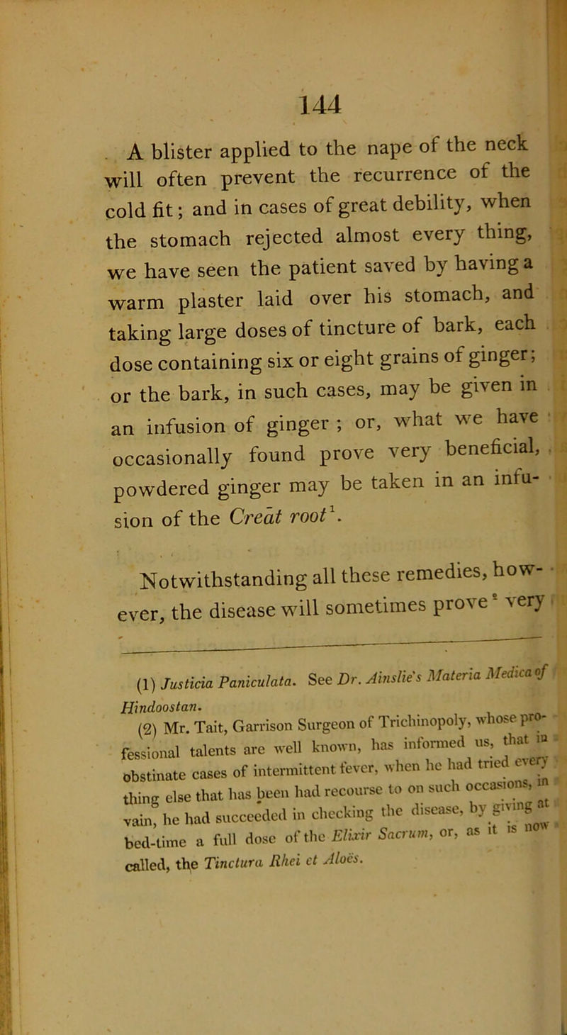 A blister applied to the nape of the neck will often prevent the recurrence of the cold fit; and in cases of great debility, when the stomach rejected almost every thing, we have seen the patient saved by having a warm plaster laid over his stomach, and taking large doses of tincture of bark, each dose containing six or eight grains of ginger; or the bark, in such cases, may be given in an infusion of ginger ; or, what we have occasionally found prove very beneficial, powdered ginger may be taken in an infu- sion of the Creat root . Notwithstanding all these remedies, how- ever, the disease will sometimes proves very (1) Justicia Paniculata. See Dr. Ainslie's Materia Medicaof Hindoostan. (2) Mr. Tail, Garrison Surgeon of Trichinopoly, whose pro- fessional talents are well known, has informed us, that » obstinate cases of intermittent fever, when he had tried every thing else that has been had recourse to on such occasions, vain, lie bad succeeded in checking the disease, by S'™8 • bed-time a full dose of the Elixir Sacrum, or, as it called, the Tinctura Rhei ct Aloes.