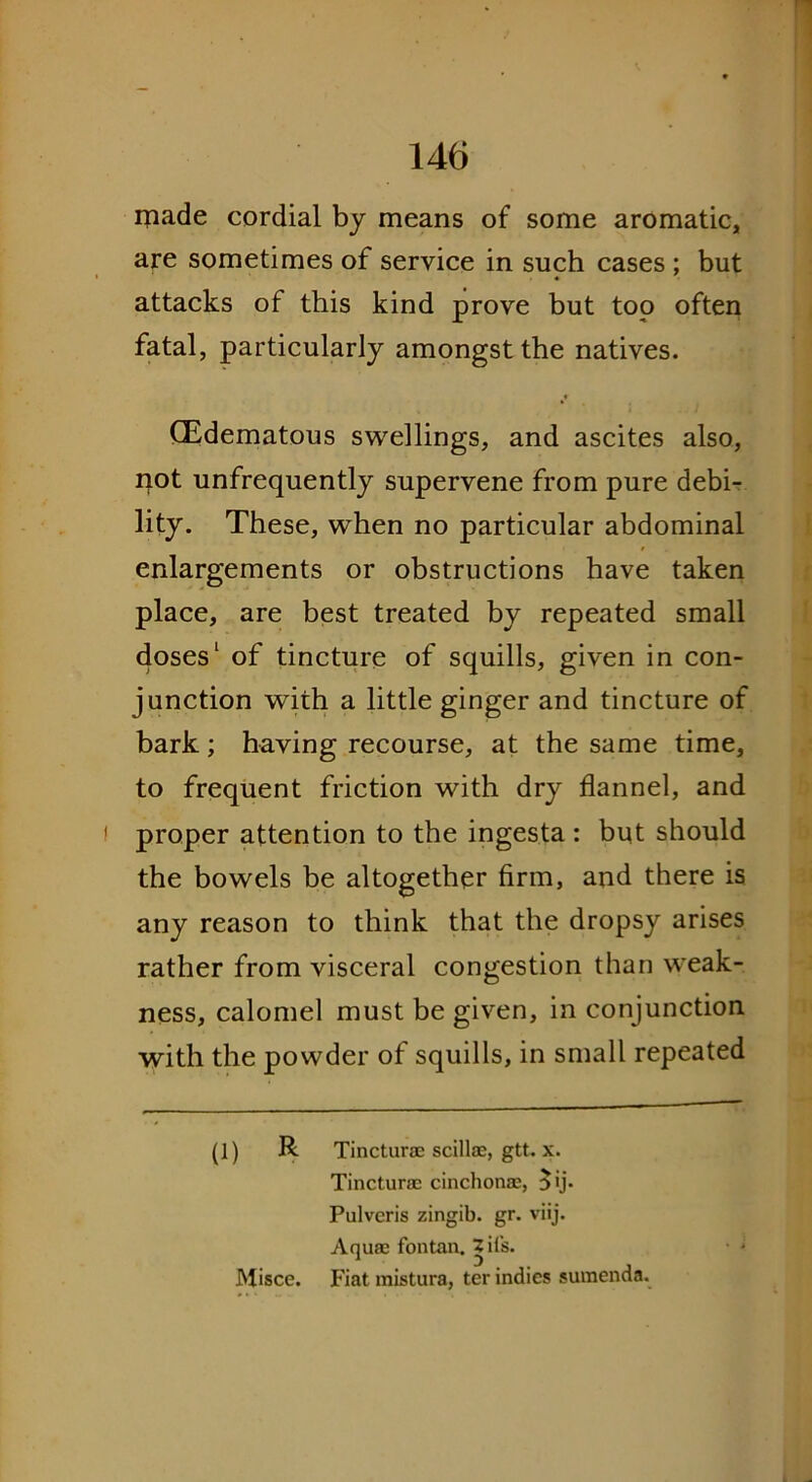 made cordial by means of some aromatic, are sometimes of service in such cases ; but attacks of this kind prove but too often fatal, particularly amongst the natives. (Edematous swellings, and ascites also, not unfrequently supervene from pure debi- lity. These, when no particular abdominal enlargements or obstructions have taken place, are best treated by repeated small doses1 of tincture of squills, given in con- junction with a little ginger and tincture of bark; having recourse, at the same time, to frequent friction with dry flannel, and proper attention to the ingesta: but should the bowels be altogether firm, and there is any reason to think that the dropsy arises rather from visceral congestion than weak- ness, calomel must be given, in conjunction with the powder of squills, in small repeated (1) R Tincturae scillae, gtt. x. Tincturae cinchonae, $ij. Pulvcris zingib. gr. viij. Aquae fontan. Zii's. Misce. Fiat mistura, ter indies sumenda.