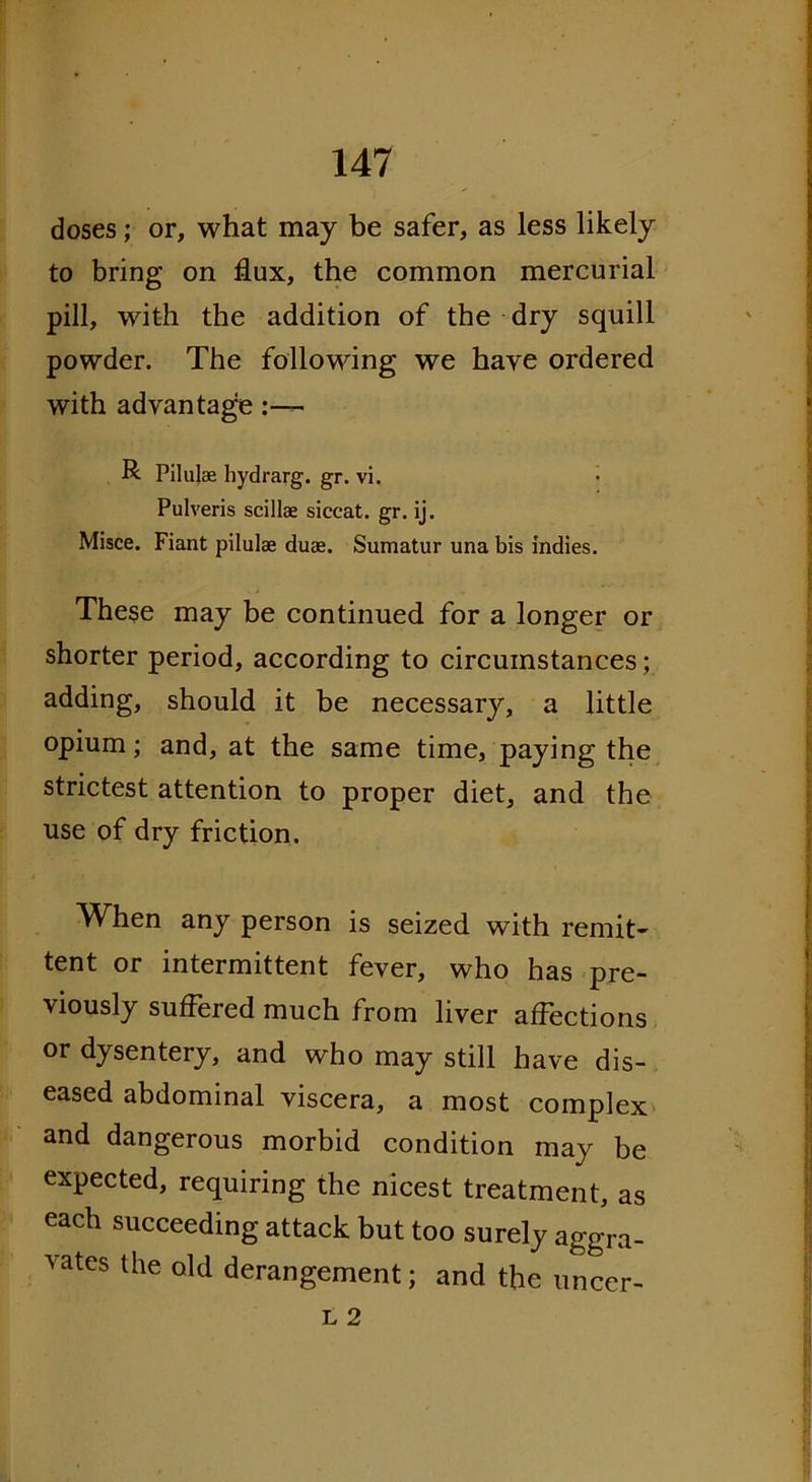 doses; or, what may be safer, as less likely to bring on flux, the common mercurial pill, with the addition of the dry squill powder. The following we have ordered with advantage R Pilulse hydrarg. gr. vi. Pulveris scillse siccat. gr. ij. Misce. Fiant pilulae duae. Sumatur una bis indies. These may be continued for a longer or shorter period, according to circumstances; adding, should it be necessary, a little opium; and, at the same time, paying the strictest attention to proper diet, and the use of dry friction. When any person is seized with remit- tent or intermittent fever, who has pre- viously suffered much from liver affections or dysentery, and who may still have dis- eased abdominal viscera, a most complex and dangerous morbid condition may be expected, requiring the nicest treatment, as each succeeding attack but too surely aggra- vates the old derangement; and the uncer-