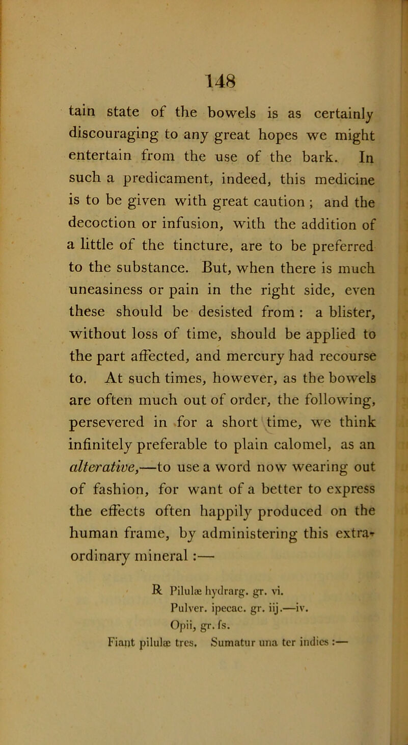 tain state of the bowels is as certainly discouraging to any great hopes we might entertain from the use of the bark. In such a predicament, indeed, this medicine is to be given with great caution ; and the decoction or infusion, with the addition of a little of the tincture, are to be preferred to the substance. But, when there is much uneasiness or pain in the right side, even these should be desisted from : a blister, without loss of time, should be applied to the part affected, and mercury had recourse to. At such times, however, as the bowels are often much out of order, the following, persevered in for a short time, we think infinitely preferable to plain calomel, as an alterative,—to use a word now wearing out of fashion, for want of a better to express the effects often happily produced on the human frame, by administering this extras ordinary mineral :— R Pilulae hydrarg. gr. vi. Pulver. ipecac, gr. iij.—iv. Opii, gr. fs. Fiaijt pilulae tres. Sumatur una ter indies :—