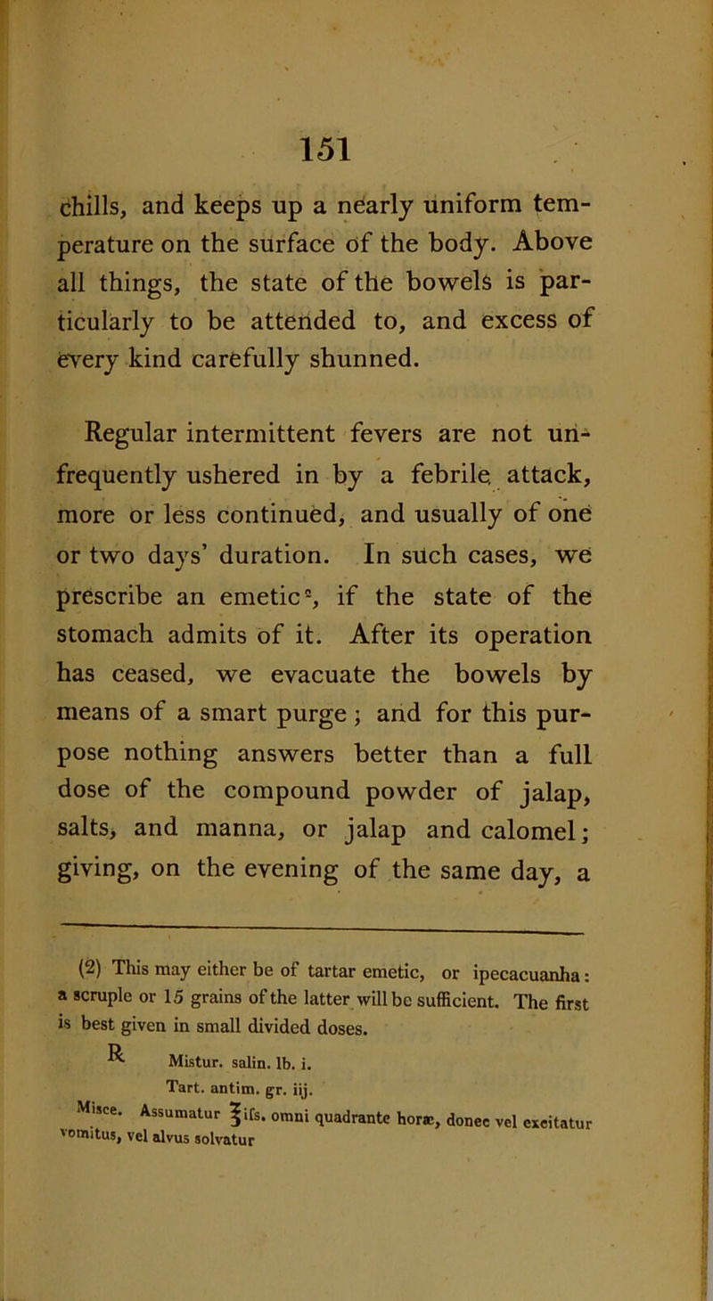 chills, and keeps up a nearly uniform tem- perature on the surface of the body. Above all things, the state of the bowels is par- ticularly to be attended to, and excess of every kind carefully shunned. Regular intermittent fevers are not un- frequently ushered in by a febrile, attack, more or less continued, and usually of one or two days’ duration. In such cases, we prescribe an emetic2, if the state of the stomach admits of it. After its operation has ceased, we evacuate the bowels by means of a smart purge ; and for this pur- pose nothing answers better than a full dose of the compound powder of jalap, salts> and manna, or jalap and calomel; giving, on the evening of the same day, a (2) This may either be of tartar emetic, or ipecacuanha: a scruple or 15 grains of the latter will be sufficient. The first is best given in small divided doses. R Mlstur. salin. lb. i. Tart, antim. gr. iij. Misce. Assumatur ^ifs. omni quadrante horae, donee vcl exeitatur vomitus, vel alvus solvatur