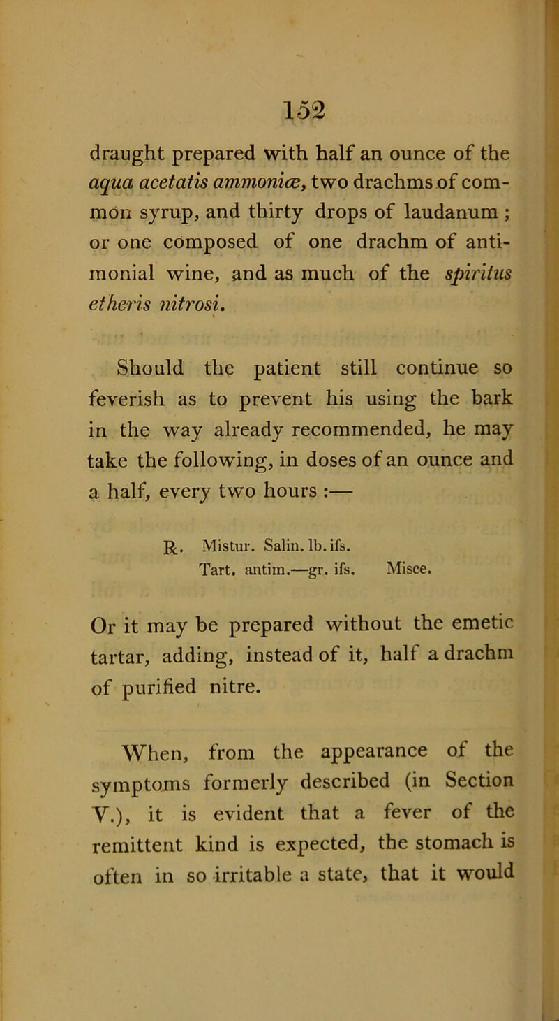 draught prepared with half an ounce of the aqua acetatis ammonicey two drachms of com- mon syrup, and thirty drops of laudanum ; or one composed of one drachm of anti- monial wine, and as much of the spiritus etheris ?iitrosi. \ Should the patient still continue so feverish as to prevent his using the bark in the way already recommended, he may take the following, in doses of an ounce and a half, every two hours :— R. Mistur. Salin. lb.ifs. Tart, antim.—gr. ifs. Misce. Or it may be prepared without the emetic tartar, adding, instead of it, half a drachm of purified nitre. When, from the appearance of the symptoms formerly described (in Section V.), it is evident that a fever of the remittent kind is expected, the stomach is often in so irritable a state, that it would
