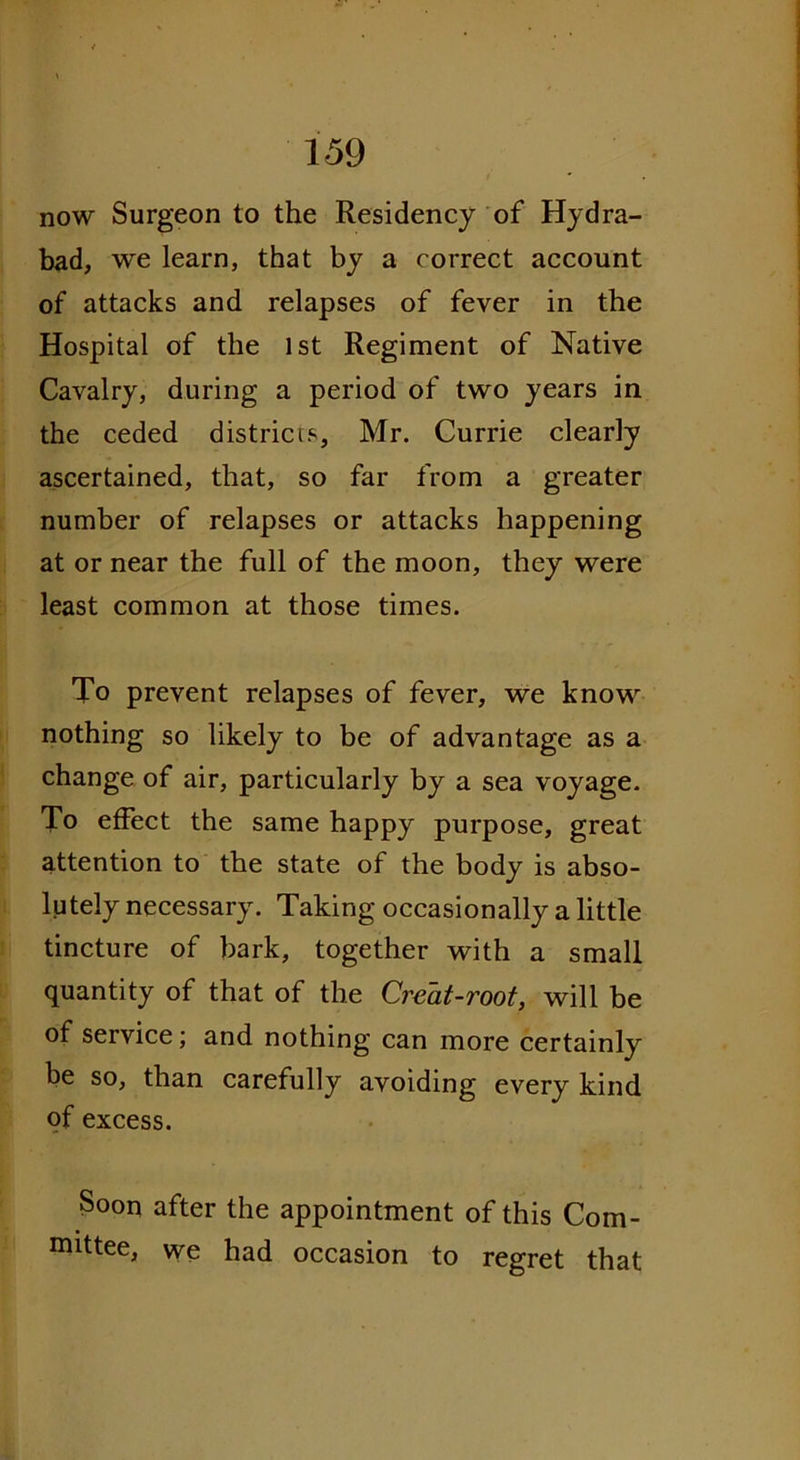 now Surgeon to the Residency of Hydra- bad, we learn, that by a correct account of attacks and relapses of fever in the Hospital of the 1st Regiment of Native Cavalry, during a period of two years in the ceded districts, Mr. Currie clearly ascertained, that, so far from a greater number of relapses or attacks happening at or near the full of the moon, they were least common at those times. To prevent relapses of fever, we know nothing so likely to be of advantage as a change of air, particularly by a sea voyage. To effect the same happy purpose, great attention to the state of the body is abso- lutely necessary. Taking occasionally a little tincture of bark, together with a small quantity of that of the Creat-root, will be of service; and nothing can more certainly be so, than carefully avoiding every kind of excess. Soon after the appointment of this Com- mittee, we had occasion to regret that