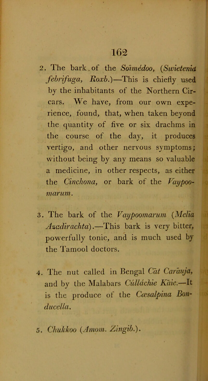 2. The bark.of the SoimSdoo, (Swietenid febrifuga, Roxb.)—This is chiefly used by the inhabitants of the Northern Cir- cars. We have, from our own expe- rience, found, that, when taken beyond the quantity of five or six drachms in the course of the day, it produces vertigo, and other nervous symptoms; without being by any means so valuable a medicine, in other respects, as either the Cinchona, or bark of the Vaypoo- marum. 3. The bark of the Vaypoomarum (Melia Anadirachta).—This bark is very bitter, powerfully tonic, and is much used by the Tamool doctors. 4. The nut called in Bengal Cat Carauja, and by the Malabars Cullachie Kaie.—It is the produce of the Ccesalpina Bon- ducclla. 5. Chukkoo (Amom. Zitigib.).