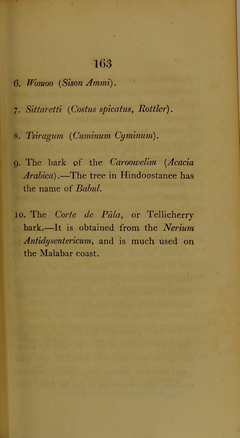 6. IVomoo (Sison Ammi). 7. Sittaretti (Costus spicatus, Rottler). 8. Tsiragum (Cuminum Cyminum). 9. The bark pf the Caroowelim {.Acacia Arabica).—The tree in Hindoostanee has the name of Babul. 10. The Corte de Bala, or Tellicherry bark.—It is obtained from the Neriurn Antidysentericum, and is much used on the Malabar coast.