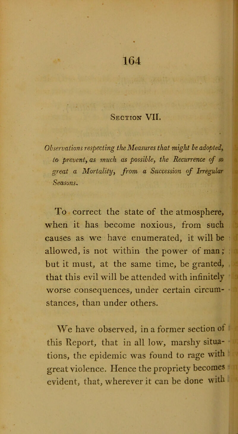 Section VII. Observations respecting the Measures that might be adapted, to prevent, as much as possible, the Recurrence of so great a Mortality, from a Succession of Irregular Seasons. To correct the state of the atmosphere, when it has become noxious, from such causes as we have enumerated, it will be allowed, is not within the power of man; but it must, at the same time, be granted, that this evil will be attended with infinitely worse consequences, under certain circum- stances, than under others. We have observed, in a former section ot this Report, that in all low, marshy situa- tions, the epidemic was found to rage with great violence. Hence the propriety becomes evident, that, wherever it can be done with