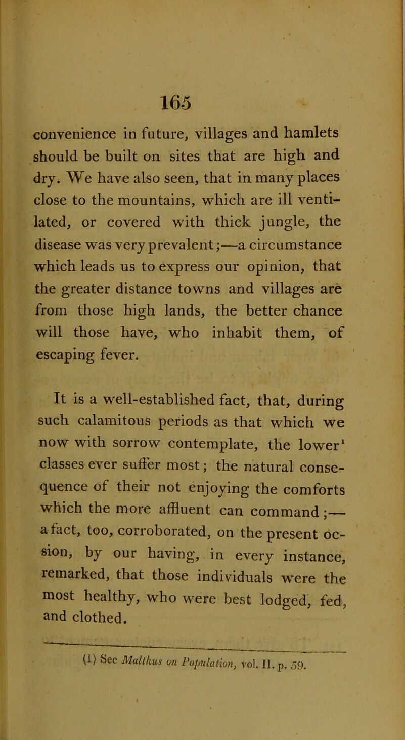 convenience in future, villages and hamlets should be built on sites that are high and dry. We have also seen, that in many places close to the mountains, which are ill venti- lated, or covered with thick jungle, the disease was very prevalent;—a circumstance which leads us to express our opinion, that the greater distance towns and villages are from those high lands, the better chance will those have, who inhabit them, of escaping fever. \ It is a well-established fact, that, during such calamitous periods as that which we now with sorrow contemplate, the lower1 classes ever suffer most; the natural conse- quence of their not enjoying the comforts which the more affluent can command;— a fact, too, corroborated, on the present oc- sion, by our having, in every instance, remarked, that those individuals were the most healthy, who were best lodged, fed, and clothed. (1) See Malthas on Population, vol. II, p. 59,
