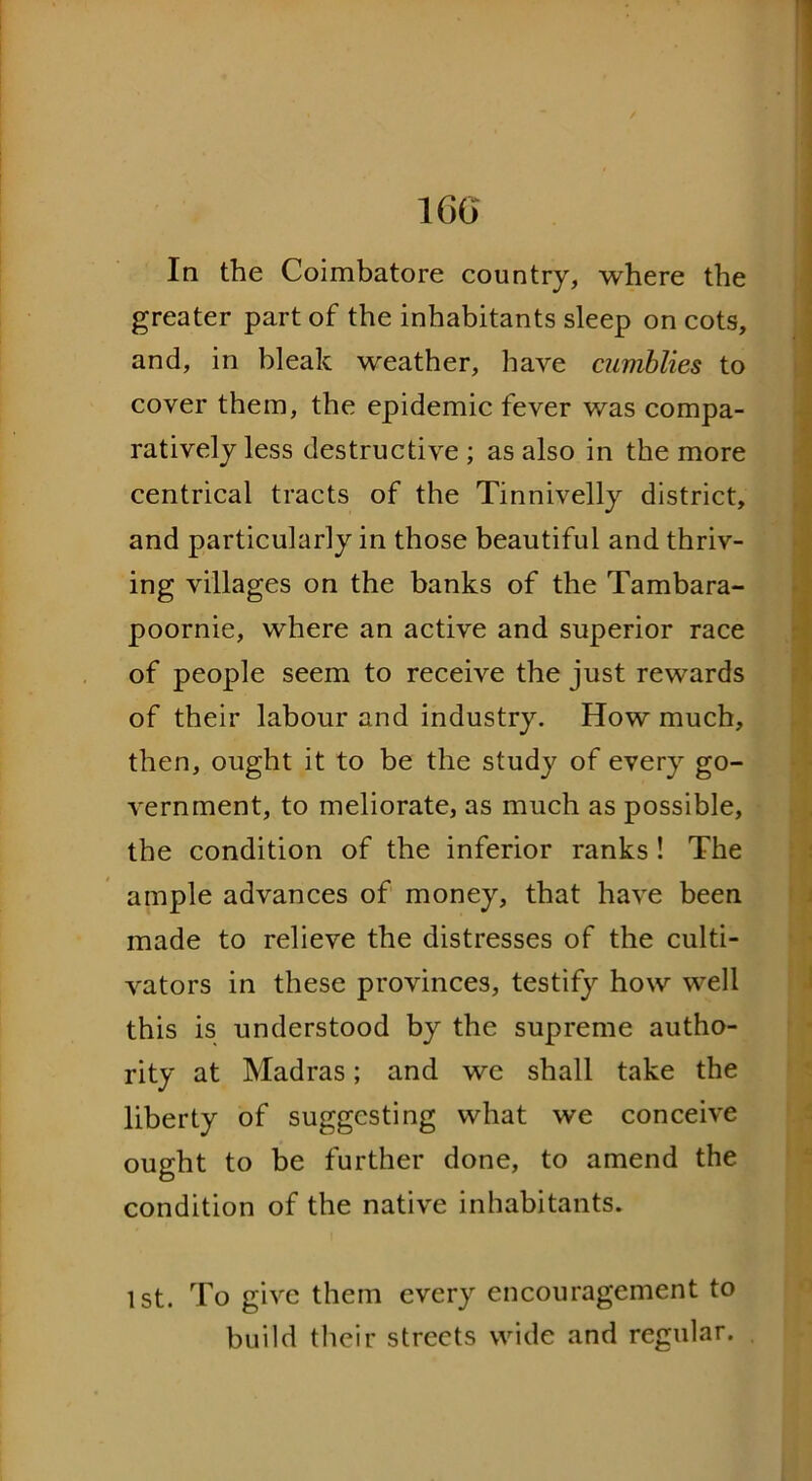 1GG In the Coimbatore country, where the greater part of the inhabitants sleep on cots, and, in bleak weather, have cumblies to cover them, the epidemic fever was compa- ratively less destructive ; as also in the more centrical tracts of the Tinnivelly district, and particularly in those beautiful and thriv- ing villages on the banks of the Tambara- poornie, where an active and superior race of people seem to receive the just rewards of their labour and industry. How much, then, ought it to be the study of every go- vernment, to meliorate, as much as possible, the condition of the inferior ranks ! The ample advances of money, that have been made to relieve the distresses of the culti- vators in these provinces, testify how well this is understood by the supreme autho- rity at Madras; and we shall take the liberty of suggesting what we conceive ought to be further done, to amend the condition of the native inhabitants. 1st. To give them every encouragement to build their streets wide and regular.