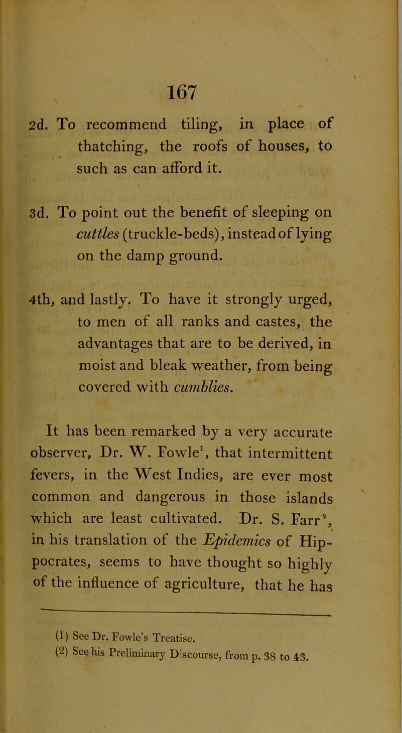 2d. To recommend tiling, in place of thatching, the roofs of houses, to such as can afford it. 3d. To point out the benefit of sleeping on cuttles (truckle-beds), instead of lying on the damp ground. 4th, and lastly. To have it strongly urged, to men of all ranks and castes, the advantages that are to be derived, in moist and bleak weather, from being covered with cumblies. It has been remarked by a very accurate observer. Dr. W. Fowle1 2, that intermittent fevers, in the West Indies, are ever most common and dangerous in those islands which are least cultivated. Dr. S. Farr4, / in his translation of the Epidemics of Hip- pocrates, seems to have thought so highly of the influence of agriculture, that he has (1) See Dr. Fowle's Treatise. (2) See his Preliminary Discourse, from p. 38 to 43.