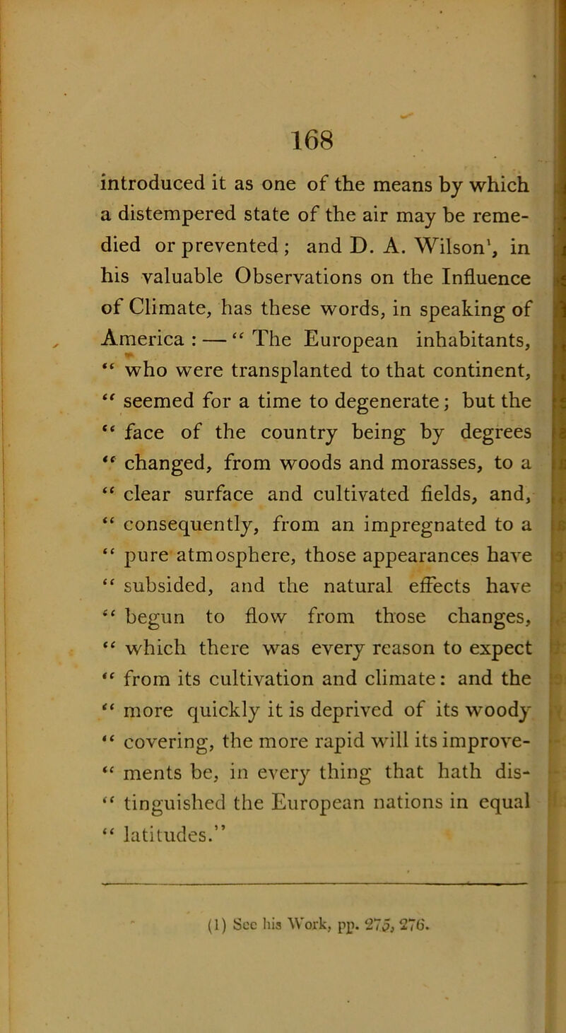 introduced it as one of the means by which a distempered state of the air may be reme- died or prevented; and D. A. Wilson', in his valuable Observations on the Influence of Climate, has these words, in speaking of America: — ‘‘The European inhabitants, “ who were transplanted to that continent, “ seemed for a time to degenerate; but the “ face of the country being by degrees “ changed, from woods and morasses, to a “ clear surface and cultivated fields, and, “ consequently, from an impregnated to a “ pure atmosphere, those appearances have “ subsided, and the natural effects have “ begun to flow from those changes, “ which there was every reason to expect “ from its cultivation and climate: and the “ more quickly it is deprived of its woody “ covering, the more rapid will its improve- “ ments be, in every thing that hath dis- “ tinguished the European nations in equal “ latitudes.” (1) Sec his Work, pp. 275, 27(5.