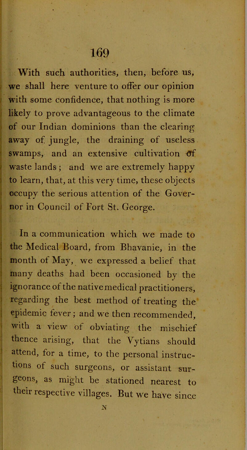 With such authorities, then, before us, we shall here venture to offer our opinion with some confidence, that nothing is more likely to prove advantageous to the climate of our Indian dominions than the clearing away of jungle, the draining of useless swamps, and an extensive cultivation tff waste lands ; and we are extremely happy to learn, that, at this very time, these objects occupy the serious attention of the Gover- nor in Council of Fort St. George. In a communication which we made to the Medical Board, from Bhavanie, in the month of May, we expressed a belief that many deaths had been occasioned by the ignorance of the native medical practitioners, regarding the best method of treating the epidemic fever; and we then recommended, with a view of obviating the mischief thence arising, that the Vytians should attend, for a time, to the personal instruc- tions of such surgeons, or assistant sur- geons, as might be stationed nearest to their respective villages. But we have since