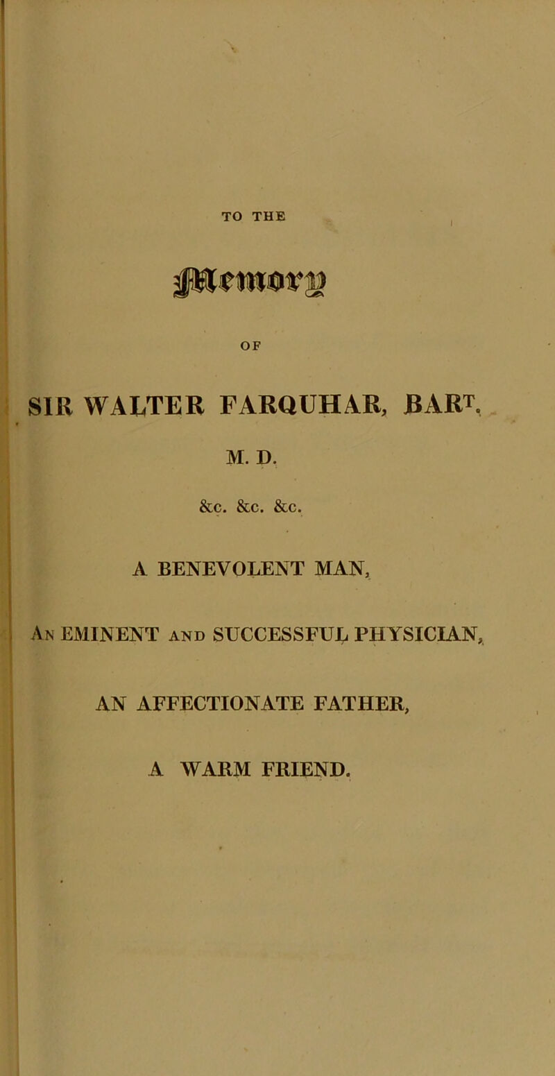 i OF SIR WALTER FARQUHAR, BART. M. D, &c. &c. &c. A BENEVOLENT MAN, An EMINENT and SUCCESSFUL PHYSICIAN, AN AFFECTIONATE FATHER, A WARM FRIEND.