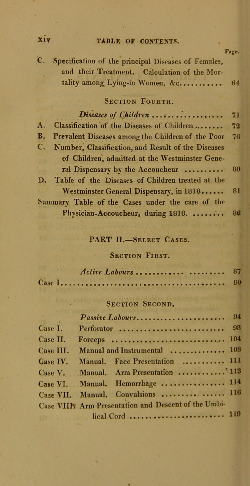 Page. C. Specification of the principal Diseases of Females, and their Treatment. Calculation of the Mor- tality among Lying-in Women, &c.... 64 Section Fourth. Diseases of Cjkildren ...<.. 71 A. Classification of the Diseases of Children 72 B. Prevalent Diseases among the Children of the Poor 76 C. Number, Classification, and Result of the Diseases of Children, admitted at the Westminster Gene- ral Dispensary by the Accoucheur 80 D. Table of the Diseases of Children treated at the Westminster General Dispensary, in 1818 81 Summary Table of the Cases under the care of the Physician-Accoucheur, during 1818 ... 86 PART II.—Select Cases. Section First. Active Labours 87 Case I 90 Section Second. Passive Labours 94 Case I. Perforator 98 Case II. Forceps 104 Case III. Manual and Instrumental 108 Case IV. Manual. Face Presentation Ill Case V. Manual. Arm Presentation r H3 Case VI. Manual. Hemorrhage H* Case VII. Manual. Convulsions 118 Case VIIIT Arm Presentation and Descent of the Umbi- lical Cord