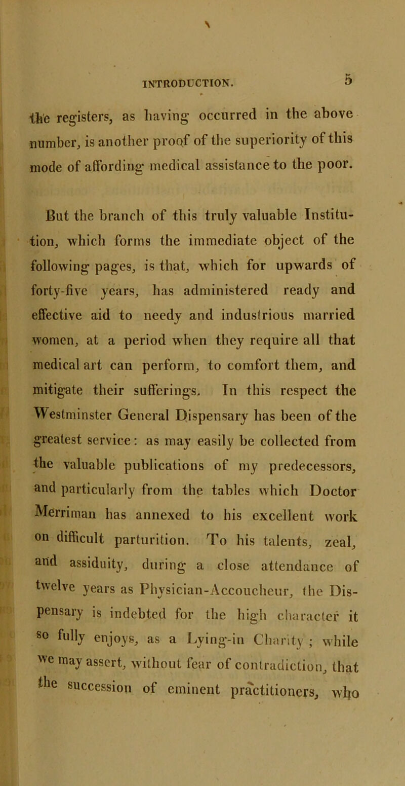 the registers, as having occurred in the above number, is another proof of the superiority of this mode of affording medical assistance to the poor. But the branch of this truly valuable Institu- tion, which forms the immediate object of the following pages, is that, which for upwards of forty-five years, has administered ready and effective aid to needy and industrious married women, at a period when they require all that medical art can perform, to comfort them, and mitigate their sufferings. In this respect the Westminster General Dispensary has been of the greatest service: as may easily be collected from the valuable publications of my predecessors, and particularly from the tables which Doctor Merriman has annexed to his excellent work on difficult parturition. To his talents, zeal, arid assiduity, during a close attendance of twelve years as Physician-Accoucheur, the Dis- pensary is indebted for the high character it so fully enjoys, as a Lying-in Charity ; while we may assert, without fear of contradiction, that the succession of eminent practitioners, who