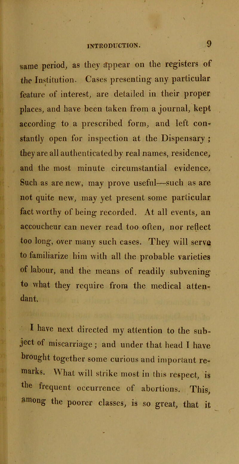 same period, as they appear on the registers of the Institution. Cases presenting any particular feature of interest, are detailed in their proper places, and have been taken from a journal, kept according to a prescribed form, and left con- stantly open for inspection at the Dispensary ; they are all authenticated by real names, residence, and the most minute circumstantial evidence. Such as are new, may prove useful—such as are not quite new, may yet present some particular fact worthy of being recorded. At all events, an accoucheur can never read too often, nor reflect too long, over many such cases. They will serve to familiarize him with all the probable varieties of labour, and the means of readily subvening to what they require from the medical atten- dant. I have next directed my attention to the sub- ject of miscarriage; and under that head I have brought together some curious and important re- marks. What will strike most in this respect, is the frequent occurrence of abortions. This, among the poorer classes, is so great, that it