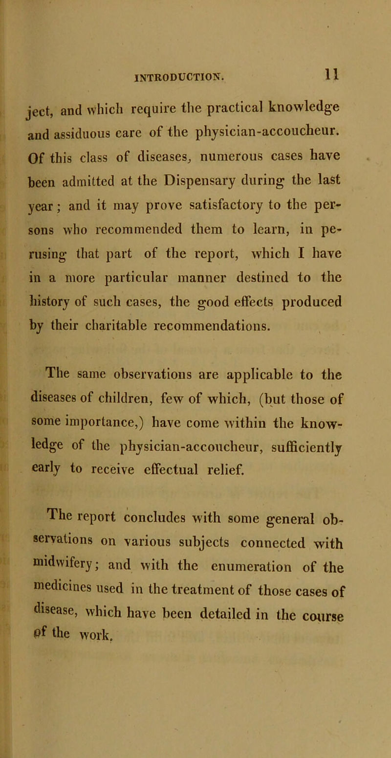 ject, and which require the practical knowledge and assiduous care of the physician-accoucheur. Of this class of diseases, numerous cases have been admitted at the Dispensary during the last year; and it may prove satisfactory to the per- sons who recommended them to learn, in pe- rusing that part of the report, which I have in a more particular manner destined to the history of such cases, the good effects produced by their charitable recommendations. The same observations are applicable to the diseases of children, few of which, (but those of some importance,) have come within the know- ledge of the physician-accoucheur, sufficiently early to receive effectual relief. The report concludes with some general ob- servations on various subjects connected with midwifery; and with the enumeration of the medicines used in the treatment of those cases of disease, which have been detailed in the course pf the work.