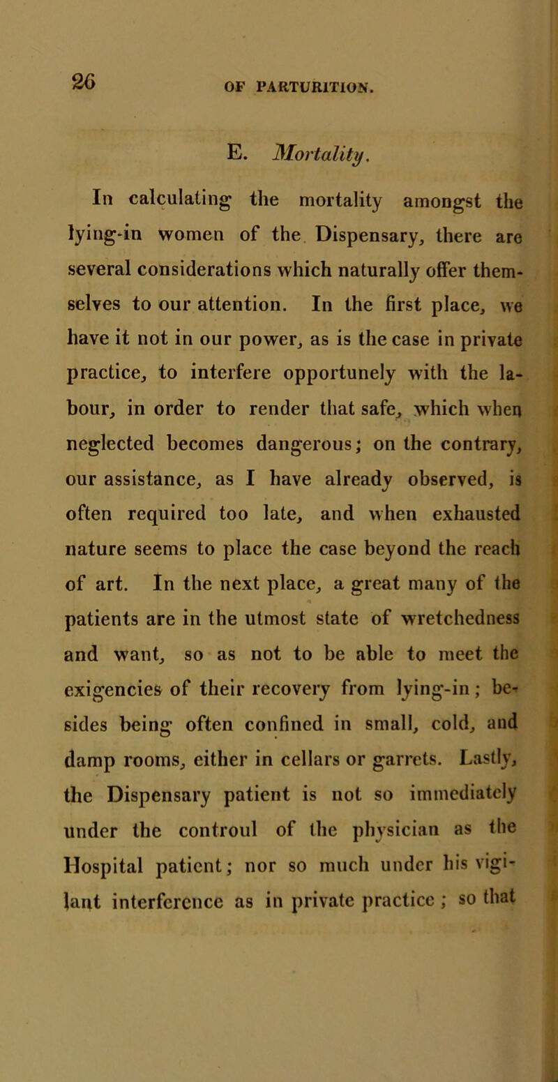 E. Mortality. In calculating the mortality amongst the lying-in women of the Dispensary, there are several considerations which naturally offer them- selves to our attention. In the first place, we have it not in our power, as is the case in private practice, to interfere opportunely with the la- bour, in order to render that safe, which when neglected becomes dangerous; on the contrary, our assistance, as I have already observed, is often required too late, and when exhausted nature seems to place the case beyond the reach of art. In the next place, a great many of the patients are in the utmost state of wretchedness and want, so as not to be able to meet the exigencies of their recovery from lying-in; be* sides being often confined in small, cold, and damp rooms, either in cellars or garrets. Lastly, the Dispensary patient is not so immediately under the controul of the physician as the Hospital patient; nor so much under his vigi- lant interference as in private practice ; so that