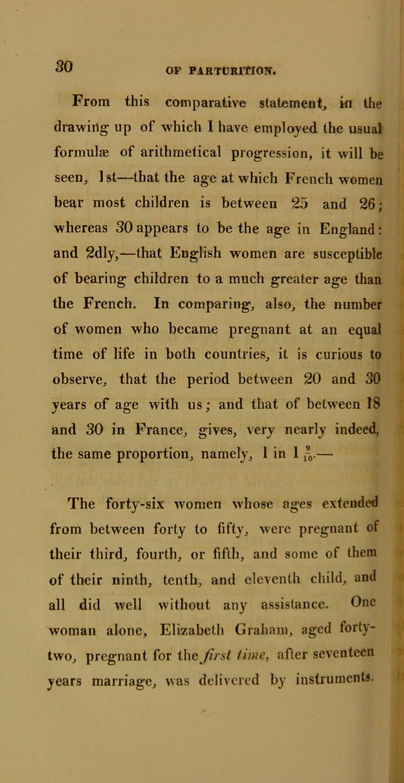 OF PARTURITION. From this comparative statement, in the drawing up of which I have employed the usual formulae of arithmetical progression, it will be seen, 1st—that the age at which French women bear most children is between 25 and 26; whereas 30 appears to be the age in England: and 2dly,—that English women are susceptible of bearing children to a much greater age than the French. In comparing, also, the number of women who became pregnant at an equal time of life in both countries, it is curious to observe, that the period between 20 and 30 years of age with us; and that of between IS and 30 in France, gives, very nearly indeed, the same proportion, namely, 1 in 1 ®0.— The forty-six women whose ages extended from between forty to fifty, were pregnant of their third, fourth, or fifth, and some of them of their ninth, tenth, and eleventh child, and all did well without any assistance. One woman alone, Elizabeth Graham, aged forty- two, pregnant for the first time, after seventeen years marriage, was delivered by instruments.