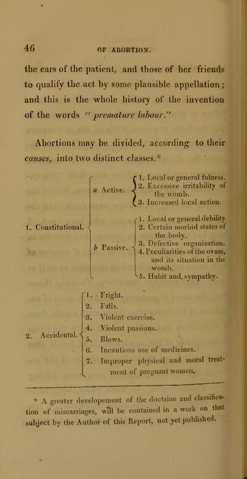 the ears of the patient, and those of her friends to qualify the act by some plausible appellation; and this is the whole history of the invention of the words “ premature labour.” Abortions may be divided, according to their causes, into two distinct classes.* * A greater developemeut of the doctrine and classifica- tion of miscarriages, will be contained in a work on that subject by the Author of this Report, not yet published. 1. Local or general fulness. 2. Excessive irritability of the womb. 3. Increased local action. 1. Constitutional. < '1. Local or general debility 2. Certain morbid states of the body. b Passive. < 3. Defective organization. 4. Peculiarities of the ovum, and its situation in the womb. ^5. Habit and,sympathy. 2. Accidental. < 1. - Fright. 2. Falls. 3. Violent exercise. 4. Violent passions. 5. Blows. 6. Incautious use of medicines. 7. Improper physical and moral treat- ment of pregnant women.