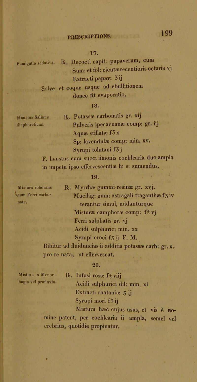 17. R. Decocti capit: papaverum, cum Sura: et fol: cicutaerecentioris octaria vj Extracti papav: 3ij et coque usque ad ebullitionem donee fit evaporatio. 18. R. Potassae carbonatis gr. xij Pulveris ipecacuanae corap: gr. iij Aquae stillatae f3 x Sp: lavendulae comp: min. xv. Syrupi tolutani f3j F. haustus cura succi limonis cochlearia duo ampla in irapetu ipso effervescentiae b: s: sumendus. 19. R. Myrrhae gummi-resinae gr. xvj. Mucilag: gum: astragali traganthae f3 iv terantur simul, addanturque Misturae camphorae corap: f! vj Ferri sulphatis gr. tj Acidi sulphurici min. xx Syrupi croci f3 ij F. M. Bibitur ad fluiduncias ii additis potassae carb: gr. x. pro re uata, ut effervescat. 20. Mistura in Menor- R. Infusi rosae f§ viij lmgia vel profluvio. Acidi sulphurici dil: rain. xl Extracti rhataniae 3 ij Syrupi mori f3 ij Mistura ha;c cujus qsus, et vis e no- mine patent, per cochlearia ii ampla, semel vel crebrius, quotidie propinatur. Mistura roborans ipurn Ferri carbo- nate, Fumigatio sedativa. Solve Haustus Saliuus diaphoreticus.