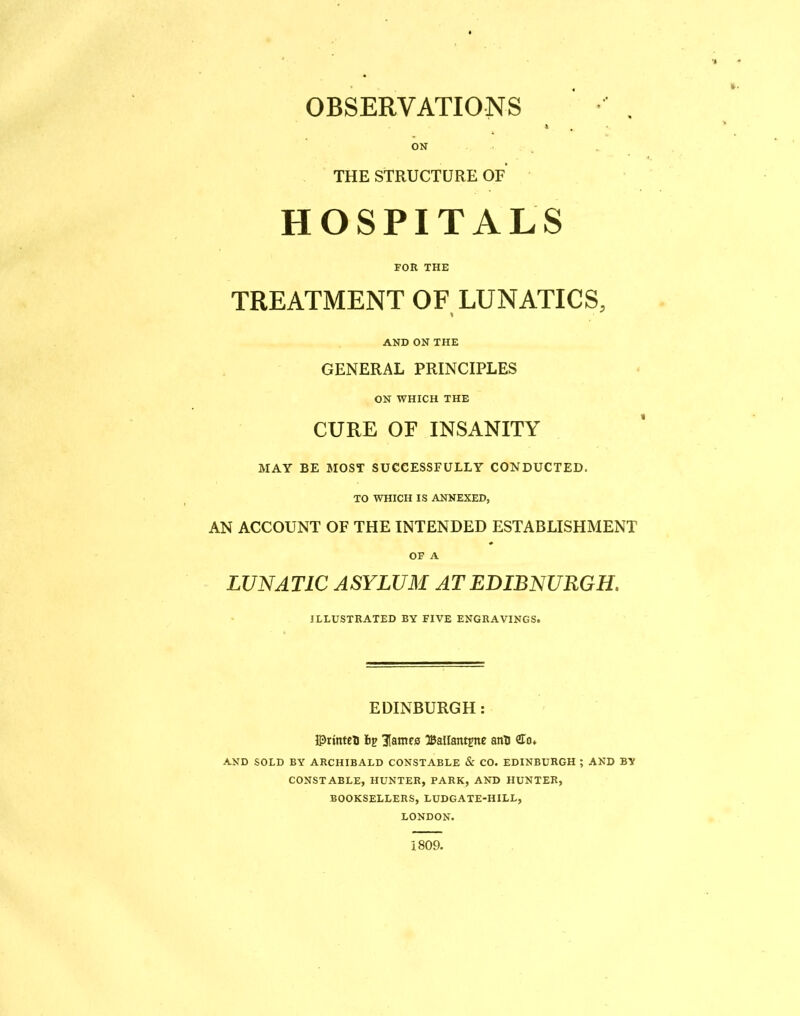 OBSERVATIONS • . k ON THE STRUCTURE OF HOSPITALS FOR THE TREATMENT OF LUNATICS, AND ON THE GENERAL PRINCIPLES ON WHICH THE CURE OF INSANITY MAY BE MOST SUCCESSFULLY CONDUCTED. TO WHICH IS ANNEXED, AN ACCOUNT OF THE INTENDED ESTABLISHMENT OF A LUNATIC ASYLUM ATEDIBNURGH. ILLUSTRATED BY FIVE ENGRAVINGS. EDINBURGH: ©rintcB 3lstnf0 IBalfantjne anH ffo. AND SOLD BY ARCHIBALD CONSTABLE & CO. EDINBURGH ; AND BY CONSTABLE, HUNTER, PARK, AND HUNTER, BOOKSELLERS, LUDGATE-IIILL, LONDON. 1809.