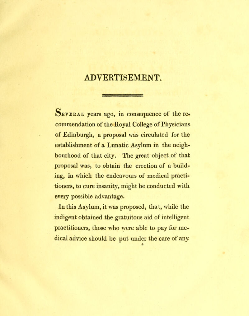 ADVERTISEMENT. Several years ago, in consequence of the re- commendation of the Royal College of Physicians of Edinburgh, a proposal was circulated for the establishment of a Lunatic Asylum in the neigh- bourhood of that city. The great object of that proposal was, to obtain the erection of a build- ing, in which the endeavours of medical practi- tioners, to cure insanity, might be conducted with every possible advantage. In this Asylum, it was proposed, that, while the indigent obtained the gratuitous aid of intelligent practitioners, those who were able to pay for me- dical advice should be put under the care of any