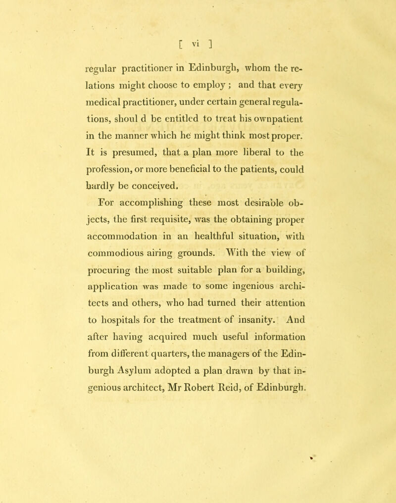 regular practitioner in Edinburgh, whom the re- lations might choose to employ ; and that every medical practitioner, under certain general regula- tions, shoul d be entitled to treat his ownpatient in the manner which he might think most proper. It is presumed, that a plan more liberal to the profession, or more beneficial to the patients, could hardly be conceived. For accomplishing these most desirable ob- jects, the first requisite, was the obtaining proper accommodation in an healthful situation, with commodious airing grounds. With the view of procuring the most suitable plan for a building, application was made to some ingenious archi- tects and others, who had turned their attention to hospitals for the treatment of insanity. And after having acquired much useful information from different quarters, the managers of the Edin- burgh Asylum adopted a plan drawn by that in- genious architect, Mr Robert Reid, of Edinburgh, %