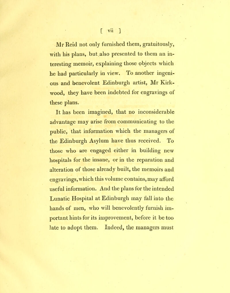 Mr Reid not only furnished them, gratuitously, with his plans, but also presented to them an in- teresting memoir, explaining those objects which he had particularly in view. To another ingeni- ous and benevolent Edinburgh artist, Mr Kirk- wood, they have been indebted for engravings of these plans. It has been imagined, that no inconsiderable advantage may arise from communicating to the public, that information which the managers of the Edinburgh Asylum have thus received. To those who are engaged either in building new hospitals for the insane, or in the reparation and alteration of those already built, the memoirs and engravings, which this volume contains, may afford useful information. And the plans for the intended Lunatic Hospital at Edinburgh may fall into the hands of men, who will benevolently furnish im- portant hints for its improvement, before it be too late to adopt them. Indeed, the managers must