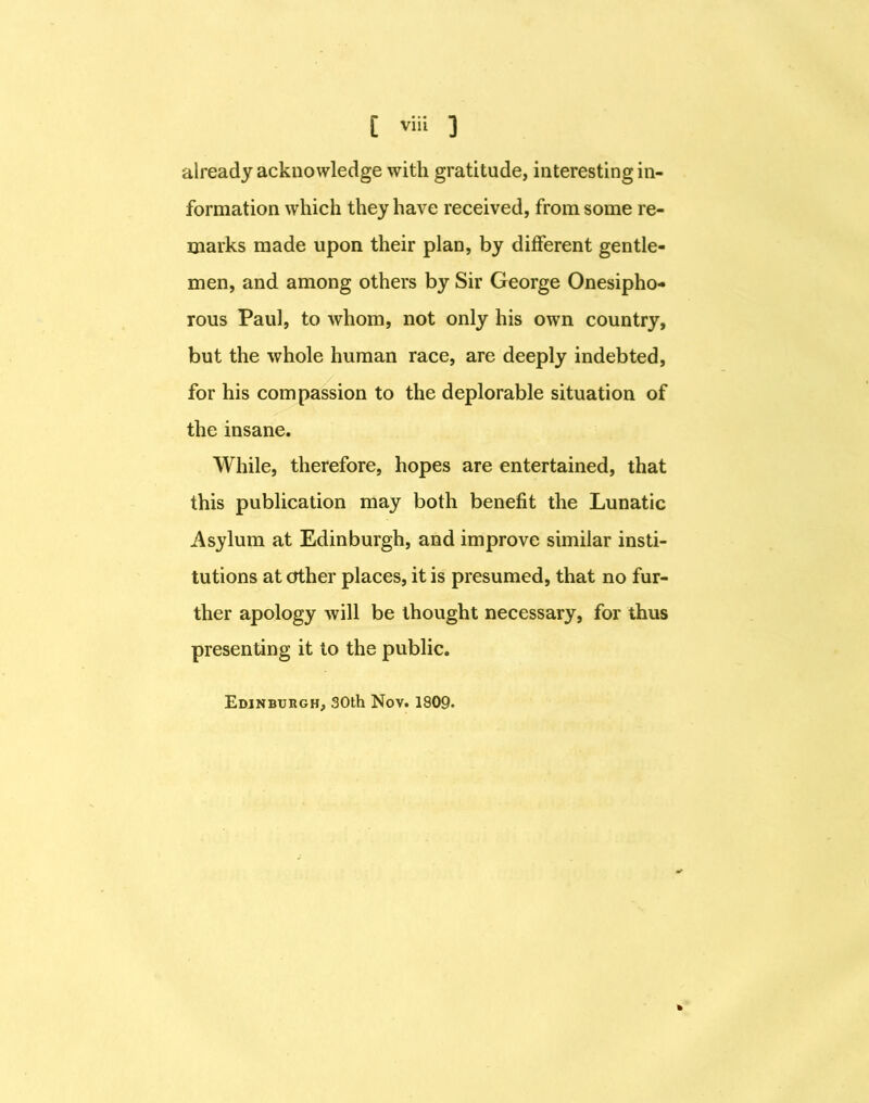already acknowledge with gratitude, interesting in- formation which they have received, from some re- marks made upon their plan, by different gentle- men, and among others by Sir George Onesipho- rous Paul, to whom, not only his own country, but the whole human race, are deeply indebted, for his compassion to the deplorable situation of the insane. While, therefore, hopes are entertained, that this publication may both benefit the Lunatic Asylum at Edinburgh, and improve similar insti- tutions at other places, it is presumed, that no fur- ther apology will be thought necessary, for thus presenting it to the public. Edinbvugh, 30th Nov. 1909.
